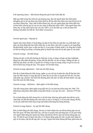 Full reporting clause – điều khoản thông báo giá trị bảo hiểm đầy đủ:
Một quy định trong bảo hiểm tài sản thương mại, theo đó người được bảo hiểm phải
thôngbáo giá trị tài sản được bảo hiểm định kỳ để bảo đảm bảo hiểm cho toàn bộ giá trị tài
sản được thông báo. Thực chất là điều khoản này yêu cầu người được bảo hiểm phải duy
trì bảo hiểm toàn bộ giá trị của tài sản, hoặc là đồng bảo hiểm 100%. Nếu người được bảo
hiểm duy trì bảo hiểm dưới mức yêu cầu 100% và có tổn thất xảy ra thì chỉ được bồi
thường một phần tổn thất đó. Xem thêm coinsurance.
General agent (ga) – tổng đại lý:
Người chịu trách nhiệm về hoạt động của đại lý bảo hiểm tại một khu vực nhất định, bao
gồm các hoạt động bán bảo hiểm nhân thọ và sức khỏe, theo dõi và quản lý các hợp đồng
đã phát hành, tuyển chọn và đào tạo đại lý và trợ giúp về hành chính. Các tổng đại lý được
trả thù lao bằng hoa hồng và thường phải tự thanh toán toàn bộ chi phí quản lý của mình.
General average – tổn thất chung:
Những chi phí và tiền bồi thường do thiệt hại về tàu và hàng và/hoặc do thực hiệnhành
động trực tiếp nhằm đề phòng và hạn chế tổn thất đối với tàu và hàng. Những chi phí và
thiệt hại này được các bên có quyền lợi về hàng và tàu trả tương xứng với giá trị của các
bên bị hiểm họa chung đe dọa. Trái ngược với tổn thất riêng.
General average adjustment – tính toán tổn thất chung:
Khi đã có hành động tổn thất chung, nghĩa vụ của chủ tàu là phải thu xếp để lập bản tính
toán tổn thất chung và cùng lập quỹ ủy thác thu từ các bên có quyền lợi trên tàu. Do tính
chất phức tạp, chuyên viên tính toán thường phải mất một vài năm để hoàn thành việc lập
bản tính toán tổn thất chung.
General average – definition – định nghĩa về tổn thất chung:
Tổn thất chung được định nghĩa trong điều 66 (2) của luật bảo hiểm hàng hải 1906. Tổn
thấtchung cũng được định nghĩa trong điều khoản a của quy tắc york – antwerp 1974 như
sau:
Sẽ có hành động tổn thất chung khi và chỉ khi thực hiện hay phải gánh chịu bất kỳ sự hy
sinh hoặc chi phí bất thường nào một cách có chủ ý và hợp lý vì sự an toàn chung, để bảo
vệ tài sản tránh khỏi hiểm họa trong một hành trình hàng hải thông thường.
General average deposit – ký quỹ tổn thất chung:
Khi có hành động tổn thất chung, chủ tàu có trách nhiệm thu các khoản đóng góp của các
bên liên quan. Để thực hiện điều này, chủ tàu có quyền cầm giữ hàng hóa và chỉ giao hàng
cho người nhận hàng khi người này đóng một khoản tiền ký quỹ cho khoản đóng góp sau
này. Số tiền ký quỹ sẽ được tính trên cơ sở khoản đóng góp ước tính và giấy biên nhận ký
quỹ sẽ chỉ được cấp khi đã nộp tiền vào quỹ. Người bảo hiểm không bắt buộc phải hoàn trả
28
 