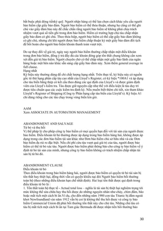 bắt buộc phải đóng tiềnký quỹ. Người nhận hàng có thể lựa chọn cách khác yêu cầu người
bảo hiểm cấp giấy bảo đảm. Người bảo hiểm có thể thỏa thuận, nhưng họ cũng có thể ghi
chú vào giấy đảm bảo này để chắc chắn rằng người bảo hiểm sẽ không phải chịu trách
nhiệm vượt quá số tiền ghi trong đơn bảo hiểm. Hiếm có trường hợp chủ tàu chấp nhận
giấy bảo đảm có ghi chú. Theo thỏa hiệp, người bảo hiểm có thể cấp giấy bảo đảm không
có ghi chú, nhưng chỉ khi người được bảo hiểm chấp thuận ký một giấy bảo đảm đối tịch
để bồi hoàn cho người bảo hiểm khoản thanh toán vượt trội.
Do sự thay đổi về giá trị, ngày nay người bảo hiểm thường chấp nhận một điều khoản
trong đơn bảo hiểm, đồng ý trả đầy đủ các khoản đóng góp tổn thất chung không cần xem
xét đến giá trị bảo hiểm. Người chuyên chở có thể chấp nhận một giấy bảo lãnh của ngân
hàng hoặc một bên nào khác sẵn sàng cấp giấy bảo đảm này. Xem thêm general average in
full clause.
Hạng nhất
Ký hiệu này thường dùng để chỉ chất lượng hạng nhất. Trên thực tế, ký hiệu này có nguồn
gốc từ thứ hạng phân cấp tàu cao nhất của Lloyd’s Register, có ký hiệu *100A1 và áp dụng
cho tàu biển bằng thép có kết cấu theo đúng các qui định của Lloyd’s và được giám định
viên của Lloyd’s kiểm tra. Tàu được giữ nguyên cấp như thế với điều kiện là tàu duy trì
được tiêu chuẩn qua các cuộc kiểm tra định kỳ. Nếu muốn biết thêm chi tiết, xin tham khảo
Lloyld’s Register of Shipping (Công ty Phân hạng cấp tàu biển của Lloyld’s). Ký hiệu A1
chỉ dùng riêng cho các tàu chạy trong vùng biển kín gió.
AAM
Xem ASSOCIATE IN AUTOMATION MANAGEMENT
ABANDONMENT AND SALVAGE
Từ bỏ và thu hồi
Vị thế pháp lý cho phép công ty bảo hiểm có mọi quyền hạn đối với tài sản của người được
bảo hiểm. Điều khoản từ bỏ thường được áp dụng trong bảo hiểm hàng hải, không được áp
dụng trong các đơn bảo hiểm tài sản khác như Đơn bảo hiểm chủ sở hữu nhà và các Đơn
bảo hiểm đa rủi ro đặc biệt. Nếu chi phí cứu tàu vượt quá giá trị của tàu, người được bảo
hiểm có thể từ bỏ xác tàu. Người được bảo hiểm phải thông báo cho công ty bảo hiểm về ý
định từ bỏ tài sản của mình, nhưng công ty bảo hiểm không có trách nhiệm chấp nhận tài
sản bị từ bỏ đó.
ABANDONMENT CLAUSE
Điều khoản từ bỏ
Theo điều khoản trong bảo hiểm hàng hải, người được bảo hiểm có quyền từ bỏ tài sản bị
tổn thất hay thiệt hại, đồng thời vẫn có quyền khiếu nại đòi Người bảo hiểm bồi thường
toàn bộ (theo những điều khoản hạn chế nhất định). Hai loại tổn thất được qui định trong
điều khoản từ bỏ là :
1. Tổn thất toàn bộ thực tế - Actual total loss – nghĩa là tài sản bị thiệt hại nghiêm trọng tới
mức không thể sửa chữa hay thu hồi được do những nguyên nhân như cháy, chìm đắm, bão
hoặc mất tích một cách bí ẩn.Ví dụ, cho đến những năm 1980 con tàu Titanic bị đắm ngoài
khơi Newfoundland vào năm 1912 vẫn bị coi là không thể thu hồi được và công ty bảo
hiểm Commercial Union đã phải bồi thường tổn thất này cho chủ tàu. Những chủ tàu có
tàu bị mất tích một cách bí ẩn tại Tam giác Bermuda đã được nhận tiền bồi thường bảo
30
 