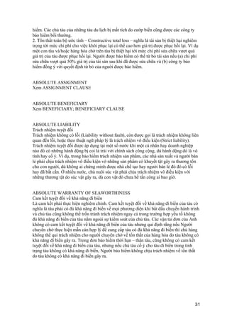 hiểm. Các chủ tàu của những tàu du lịch bị mất tích do cướp biển cũng được các công ty
bảo hiểm bồi thường.
2. Tổn thất toàn bộ ước tính – Constructive total loss – nghĩa là tài sản bị thiệt hại nghiêm
trọng tới mức chi phí cho việc khôi phục lại có thể cao hơn giá trị được phục hồi lại. Ví dụ
một con tàu và/hoặc hàng hóa chở trên tàu bị thiệt hại tới mức chi phí sửa chữa vượt quá
giá trị của tàu được phục hồi lại. Người được bảo hiểm có thể từ bỏ tài sản nếu (a) chi phí
sửa chữa vượt quá 50% giá trị của tài sản sau khi đã được sửa chữa và (b) công ty bảo
hiểm đồng ý với quyết định từ bỏ của người được bảo hiểm.
ABSOLUTE ASSIGNMENT
Xem ASSIGNMENT CLAUSE
ABSOLUTE BENEFICIARY
Xem BENEFICIARY; BENEFICIARY CLAUSE
ABSOLUTE LIABILITY
Trách nhiệm tuyệt đối
Trách nhiệm không có lỗi (Liability without fault), còn được gọi là trách nhiệm không liên
quan đến lỗi, hoặc theo thuật ngữ pháp lý là trách nhiệm vô điều kiện (Strict liability).
Trách nhiệm tuyệt đối được áp dụng tại một số nước khi một cá nhân hay doanh nghiệp
nào đó có những hành động bị coi là trái với chính sách công cộng, dù hành động đó là vô
tình hay cố ý. Ví dụ, trong bảo hiểm trách nhiệm sản phẩm, các nhà sản xuất và người bán
lẻ phải chịu trách nhiệm vô điều kiện vớ những sản phẩm có khuyết tật gây ra thương tổn
cho con người, dù không ai chứng minh được nhà chế tạo hay người bán lẻ đó đó có lỗi
hay đã bất cẩn. Ở nhiều nước, chủ nuôi súc vật phải chịu trách nhiệm vô điều kiện với
những thương tật do súc vật gây ra, dù con vật đó chưa hề tấn công ai bao giờ.
ABSOLUTE WARRANTY OF SEAWORTHINESS
Cam kết tuyệt đối về khả năng đi biển
Là cam kết phải thực hiện nghiêm chỉnh. Cam kết tuyệt đối về khả năng đi biển của tàu có
nghĩa là tàu phải có đủ khả năng đi biển về mọi phương diện khi bắt đầu chuyến hành trình
và chủ tàu cũng không thể trốn tránh trách nhiệm ngay cả trong trường hợp yếu tố không
đủ khả năng đi biển của tàu nằm ngoài sự kiểm soát của chủ tàu. Các vận tải đơn của Anh
không có cam kết tuyệt đối về khả năng đi biển của tàu nhưng qui định rằng nếu Người
chuyên chở thực hiện mẫn cán hợp lý để cung cấp tàu có đủ khả năng đi biển thì chủ hàng
không thể qui trách nhiệm cho người chuyên chở về tổn thất của hàng hóa do tàu không có
khả năng đi biển gây ra. Trong đơn bảo hiểm thời hạn – thân tàu, cũng không có cam kết
tuyệt đối về khả năng đi biển của tàu, nhưng nếu chủ tàu cố ý cho tàu đi biển trong tình
trạng tàu không có khả năng đi biển, Người bảo hiểm không chịu trách nhiệm về tổn thất
do tàu không có khả năng đi biển gây ra.
31
 
