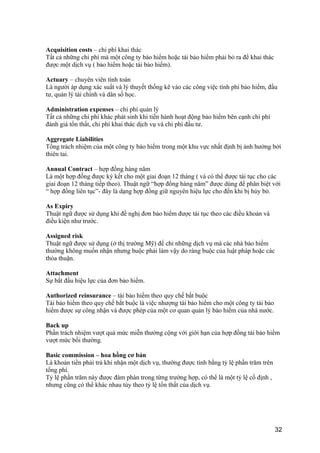 Acquisition costs – chi phí khai thác
Tất cả những chi phí mà một công ty bảo hiểm hoặc tái bảo hiểm phải bỏ ra để khai thác
được một dịch vụ ( bảo hiểm hoặc tái bảo hiểm).
Actuary – chuyên viên tính toán
Là người áp dụng xác suất và lý thuyết thống kê vào các công việc tính phí bảo hiểm, đầu
tư, quản lý tài chính và dân số học.
Administration expenses – chi phí quản lý
Tất cả những chi phí khác phát sinh khi tiến hành hoạt động bảo hiểm bên cạnh chi phí
đánh giá tổn thất, chi phí khai thác dịch vụ và chi phí đầu tư.
Aggregate Liabilities
Tổng trách nhiệm của một công ty bảo hiểm trong một khu vực nhất định bị ảnh hưởng bởi
thiên tai.
Annual Contract – hợp đồng hàng năm
Là một hợp đồng được ký kết cho một giai đoạn 12 tháng ( và có thể được tái tục cho các
giai đoạn 12 tháng tiếp theo). Thuật ngữ “hợp đồng hàng năm” được dùng để phân biệt với
“ hợp đồng liên tục”- đây là dạng hợp đồng giữ nguyên hiệu lực cho đến khi bị hủy bỏ.
As Expiry
Thuật ngữ được sử dụng khi đề nghị đơn bảo hiểm được tái tục theo các điều khoản và
điều kiện như trước.
Assigned risk
Thuật ngữ được sử dụng (ở thị trường Mỹ) để chỉ những dịch vụ mà các nhà bảo hiểm
thường không muốn nhận nhưng buộc phải làm vậy do ràng buộc của luật pháp hoặc các
thỏa thuận.
Attachment
Sự bắt đầu hiệu lực của đơn bảo hiểm.
Authorized reinsurance – tái bảo hiểm theo quy chế bắt buộc
Tái bảo hiểm theo quy chế bắt buộc là việc nhượng tái bảo hiểm cho một công ty tái bảo
hiểm được sự công nhận và được phép của một cơ quan quản lý bảo hiểm của nhà nước.
Back up
Phần trách nhiệm vượt quá mức miễn thường cộng với giới hạn của hợp đồng tái bảo hiểm
vượt mức bồi thường.
Basic commission – hoa hồng cơ bản
Là khoản tiền phải trả khi nhận một dịch vụ, thường được tính bằng tỷ lệ phần trăm trên
tổng phí.
Tỷ lệ phần trăm này được đàm phán trong từng trường hợp, có thể là một tỷ lệ cố định ,
nhưng cũng có thể khác nhau tùy theo tỷ lệ tổn thất của dịch vụ.
32
 