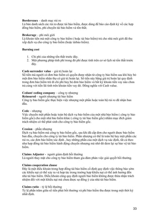 Bordereaux – danh mục rủi ro
Là bản danh sách các rủi ro được tái bảo hiểm, được dùng để báo cáo định kỳ về các hợp
đồng bảo hiểm, phí chuyển tái bảo hiểm và tổn thất.
Brokerage – phí môi giới
Là khoản tiền mà một công ty bảo hiểm ( hoặc tái bảo hiểm) trả cho nhà môi giới đã thu
xếp dịch vụ cho công ty bảo hiểm (hoặc táibảo hiểm).
Burning cost
1. Chi phí của những tổn thất trước đây.
2. Một phương pháp tính phí trong đó phí được tính trên cơ sở lịch sử tổn thất trước
đây.
Cash surrender value – giá trị hoàn lại
Số tiền mà người có đơn bảo hiểm có quyền được nhận từ công ty bảo hiểm sau khi hủy bỏ
một đơn bảo hiểm nhân thọ có giá trị hoàn lại. Số tiền này bằng giá trị hoàn lại quy định
trong đơn bảo hiểm trừ đi chi phí hủy bỏ đơn bảo hiểm và bất kỳ khoản tiền vay nào chưa
trả cùng với tiền lãi tính trên khoản tiền vay đó. Đồng nghĩa với Cash value.
Cedant/ ceding company – công ty nhượng
Reinsured – người nhượng tái bảo hiểm
Công ty bảo hiểm gốc thực hiện việc nhượng một phần hoặc toàn bộ rủi ro đã nhận ban
đầu.
Cede – nhượng
Việc chuyển một phần hoặc toàn bộ dịch vụ bảo hiểm của một nhà bảo hiểm ( công ty bảo
hiểm gốc) cho một nhà bảo hiểm khác ( công ty tái bảo hiểm gốc) nhằm mục đích giảm
trách nhiệm có thể phát sinh cho công ty bảo hiểm gốc.
Cession – phần nhượng
Dịch vụ bảo hiểm mà công ty bảo hiểm gốc, sau khi đã cấp đơn cho người được bảo hiểm
ban đầu, chuyển cho công ty tái bảo hiểm. Phần nhượng có thể là toàn bộ hay một phần các
rủi ro, các đơn bảo hiểm xác định , hay những phần của một dịch vụ xác định, tất cả theo
như hợp đồng tái bảo hiểm hành động chuyển nhượng mà nhờ đó đem lại sự bảo vệ tái bảo
hiểm.
Claims Adjuster - người giám định bồi thường
Là người thay mặt cho công ty bảo hiểm tham gia đàm phán việc giải quyết bồi thường.
Claims cooperation clause
Đây là một điều khoản trong hợp đồng tái bảo hiểm cố định quy định việc thông báo sớm
các khiếu nại có thể xảy ra và hợp tác trong trường hợp khiếu nại có thể ảnh hưởng đến
nhà tái bảo hiểm. Điều khoản cũng quy định người bảo hiểm không được thừa nhận trách
nhiệm đối với một khiếu nại mà chưa được sự đồng ý của nhà tái bảo hiểm.
Claims ratio – tỷ lệ bồi thường
Tỷ lệ phần trăm giữa số tiền phải bồi thường và phí bảo hiểm thu được trong một thời kỳ
nhất định.
33
 