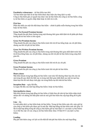 Facultative reinsurance – tái bảo hiểm tạm thời
Tái bảo hiểm tạm thời là tái bảo hiểm được thực hiện cho từng dịch vụ một.
Công ty bảo hiểm gốc có quyền lựa chọn việc tái bảo hiểm cho công ty tái bảo hiểm; công
ty tái bảo hiểm có quyền chấp nhận hoặc từ chối rủi ro đó.
First loss
Phần thứ nhất của một tổn thất được bảo hiểm – chính là phần miễn thường trong bảo hiểm
hoặc tái bảo hiểm.
Gross Net Earned Premium Income
Tổng doanh thu phí được hưởng trong một khoảng thời gian nhất định trừ đi phần phí được
hưởng đã tái bảo hiểm ra bên ngoài.
Gross Net Premium Income
Tổng doanh thu phí của công ty bảo hiểm trước khi trừ đi hoa hồng hoặc các chi phí khác,
nhưng sau khi trừ phí tái bảo hiểm.
Gross Net Written Premium Income
Tổng doanh thu phí của công ty bảo hiểm trong một khoảng thời gian nhất định trước khi
trừ đi hoa hồng hoặc các chi phí khác, nhưng sau khi trừ phí tái bảo hiểm trong cùng thời
gian đó.
Gross Premium
Tổng doanh thu phí của công ty bảo hiểm trước khi trừ đi các chi phí.
Gross Premium Income
Tổng doanh thu phí của công ty bảo hiểm trước khi trừ phí tái bảo hiểm.
Hours clause
Một điều khoản trong hợp đồng tái bảo hiểm vượt mức bồi thường thảm họa lớn cho tài
sản trong đó quy định tổn thất xảy ra trong một thời gian nhất định sau một tai nạn hay
thảm họa lớn thì mới được tính gộp vào trong khiếu nại đòi nhà tái bảo hiểm.
Inception Date – ngày bắt đầu
Là ngày bắt đầu của một hợp đồng bảo hiểm ( hoặc tái bảo hiểm).
Intermediaries clause
Một điều khoản trong hợp đồng tái bảo hiểm cố định theo đó nhà tái bảo hiểm nhận trách
nhiệm đối với những tổn thất phát sinh do môi giới bảo hiểm thu xếp hợp đồng đó bị phá
sản.
Line – lần
Là một phần dịch vụ bảo hiểm hoặc tái bảo hiểm. Trong tái bảo hiểm mức dôi, mức giữ lại
của công ty bảo hiểm gốc được gọi là một lần. Một hợp đồng tái bảo hiểm mức dôi gồm 10
lần là một hợp đồng trong đó công ty bảo hiểm giữ lại một lần(1/11 của dịch vụ bảo hiểm)
và có thể thu xếp với các công ty tái bảo hiểm khác nhau 10 lần(10/11 của dịch vụ bảo
hiểm).
Loading
Phụ phí tính thêm cùng với lịch sử tổn thất để tính phí bảo hiểm cho một hợp đồng.
36
 
