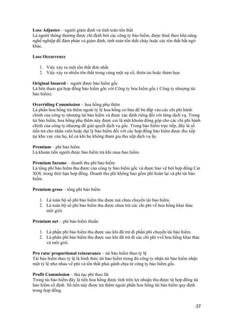 Loss Adjuster – người giám định và tính toán tổn thất
Là người thông thường được chỉ định bởi các công ty bảo hiểm, được thuê theo khả năng
nghề nghiệp để đàm phán và giám định, tính toán tổn thất cháy hoặc các tổn thất bất ngờ
khác.
Loss Occurrence
1. Việc xảy ra một tổn thất đơn nhất.
2. Việc xảy ra nhiều tổn thất trong cùng một sự cố, thiên tai hoặc thảm họa.
Original Insured - người được bảo hiểm gốc
Là bên tham gia hợp đồng bảo hiểm gốc với Công ty bỏa hiểm gốc ( Công ty nhượng tái
bảo hiểm).
Overriding Commission – hoa hồng phụ thêm
Là phần hoa hồng trả thêm ngoài tỷ lệ hoa hồng cơ bản để bù đắp vào các chi phí hành
chính của công ty nhượng tái bảo hiểm và được xác định riêng đối với từng dịch vụ. Trong
tái bảo hiểm, hoa hồng phụ thêm này được coi là một khoản đóng góp cho các chi phí hành
chính của công ty nhượng để giải quyết dịch vụ gốc. Trong bảo hiểm trực tiếp, đây là số
tiền trả cho nhân viên hoặc đại lý bảo hiểm đối với các hợp đồng bảo hiểm được thu xếp
tại khu vực của họ, kể cả khi họ không tham gia thu xếp dịch vụ ấy.
Premium – phí bảo hiểm
Là khoản tiền người được bảo hiểm trả khi mua bảo hiểm.
Premium Income – doanh thu phí bảo hiểm
Là tổng phí bảo hiểm thu được của công ty bảo hiểm gốc và được bảo vệ bởi hợp đồng Cat
XOL trong thời hạn hơp đồng. Doanh thu phí không bao gồm phí hoàn lại và phí tái bảo
hiểm.
Premium gross – tổng phí bảo hiểm
1. Là toàn bộ số phí bảo hiểm thu được mà chưa chuyển tái bảo hiểm.
2. Là toàn bộ số phí bảo hiểm thu được chưa trừ các chi phí về hoa hồng khai thác
môi giới.
Premium net – phí bảo hiểm thuần
1. Là phần phí bảo hiểm thu được sau khi đã trừ đi phần phí chuyển tái bảo hiểm.
2. Là phần phí bảo hiểm thu được sau khi đã trừ đi các chi phí vvề hoa hồng khai thác
và môi giới.
Pro rata/ proportional reinsurance – tái bảo hiểm theo tỷ lệ
Tái bảo hiểm theo tỷ lệ là hình thức tái bảo hiểm trong đó công ty nhận tái bảo hiểm nhận
một tỷ lệ như nhau về phí và tổn thất phải gánh chịu từ công ty bảo hiểm gốc.
Profit Commission – thủ tục phí theo lãi
Trong tái bảo hiểm đây là tiền hoa hồng được tính trên lợi nhuận thu được từ hợp đồng tái
bảo hiểm cố định. Số tiền này được trả thêm ngoài phần hoa hồng tái bảo hiểm quy định
trong hợp đồng.
37
 