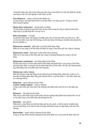 Trong bảo hiểm gốc, đây là hoa hồng do một công ty bảo hiểm trả, tính trên phần lợi nhuận
của công ty đối với một nghiệp vụ bảo hiểm cụ thể.
Pure Reinsurer – công ty tái bảo hiểm thuần túy
Là một công ty chỉ kinh doanh dịch vụ tái bảo hiểm. Còn được gọi là “ Công ty tái bảo
hiểm chuyên nghiêp”.
Quota share reinsurance – tái bảo hiểm số thành
Tái bảo hiểm số thành là một hình thức tái bảo hiểm trong đó công ty nhận tái bảo hiểm
nhận một tỷ lệ nhất định đối với mọi rủi ro.
Rate of premium – tỷ lệ phí
Là phí bảo hiểm được tính bằng tỷ lệ phần trăm trên số tiền bảo hiểm của một rủi ro. Đối
với tái bảo hiểm vượt mức bồi thường, số phí này được tính bằng tỷ lệ phần trăm doanh thu
phí của nghiệp vụ.
Reinsurance assumed – phần dịch vụ tái bảo hiểm được nhận
Phần rủi ro mà công ty tái bảo hiểm đã nhận từ công ty bảo hiểm gốc hay công ty nhượng.
Reinsurance ceded – phần dịch vụ bảo hiểm được nhượng
Phần rủi ro mà công ty bảo hiểm gốc hay công ty nhượng nhượng cho công ty tái bảo
hiểm.
Reinsurance commission – hoa hồng nhận tái bảo hiểm
Số tiền một công ty tái bảo hiểm phải trả khi nhận một phần dịch vụ do công ty bảo hiểm
gốc khai thác được và chuyển cho họ dưới hình thức tái bảo hiểm. Số tiền này thường được
quy định bằng một tỷ lệ phần trăm trên tổng phí.
Reinsurance waiver clause
Một điều khoản trong hợp đồng tái bảo hiểm theo đó những điều chỉnh nhỏ về phí so với
ban đầu sẽ không được thực hiện giữa nhà bảo hiểm và tái bảo hiểm vì việc điều chỉnh này
tỏ ra không kinh tế.
Reinsured – người nhượng tái bảo hiểm
Cedant/ ceding company – công ty nhượng
Công ty bảo hiểm gốc thực hiện việc nhượng một phần hoặc toàn bộ rủi ro đã nhận ban
đầu.
Reinsurer – nhà nhận tái bảo hiểm
Một công ty bảo hiểm hoặc tái bảo hiểm chuyên nghiệp nhận phần trách nhiệm đối với rủi
ro mà một công ty bảo hiểm khác đã nhượng cho họ.
Retention – mức giữ lại
Phần dịch vụ bảo hiểm mà nhà bảo hiểm giữ lại cho mình, có thể là một tỷ lệ phần trăm
của các hợp đồng tỷ lệ, hoặc là một số lượng nhất định trong các hợp đồng vượt mức bồi
thường.
Retrocedant – người chuyển nhượng tái bảo hiểm
Công ty tái bảo hiểm chuyển nhượng tái bảo hiểm phần rủi ro mà mình đã nhận trước đó
38
 
