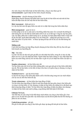cho một công ty bảo hiểm hoặc tái bảo hiểm khác, công ty này được gọi là
retrocessionaire- người nhận tái bảo hiểm chuyển nhượng.
Retrocession – chuyển nhượng tái bảo hiểm
Hành động chuyển nhượng một phần hoặc toàn bộ phí tái bảo hiểm mà một nhà tái bảo
hiểm đã nhận trước đó cho một nhà tái bảo hiểm khác.
Risk Assessment – đánh giá rủi ro
Là việc dự tính mức độ nguy hiểm của một rủi ro (đặc biệt trong bảo hiểm nhân thọ).
Risk management – quản lý rủi ro
Là biện pháp xử lý rủi ro một cách có hệ thống nhằm bảo toàn vốn và doanh thu không bị
ảnh hưởng bởi các tổn thất tài chính phát sinh từ các sự cố bất ngờ. Công tác này bao gồm
việc xác định, phân tích và định lượng rủi ro, áp dụng các biện pháp nhằm tránh và hạn chế
tối đa tổn thất, quyết định biện pháp xử lý tài chính nào – chẳng hạn giới hạn rủi ro tổn
thất, bảo hiểm và tự bảo hiểm – sẽ được áp dụng để hạn chế tối đa các tổn thất không thể
tránh khỏi.
Sliding scale
Cách tính hoa hồng của hợp đồng chuyển nhượng tái bảo hiểm thay đổi tùy theo kết quả
kinh doanh của hợp đồng đó.
Slip – bản chào
Là một văn bản do nhà môi giới gửi đến các nhà nhận bảo hiểm, trong đó có nêu các đặc
điểm của rủi ro yêu cầu nhận bảo hiểm. Người nhận bảo hiểm chứng tỏ việc chấp nhận bảo
hiểm của mình bằng cách ký tắt vào bản chào và ghi rõ tỷ lệ sẽ nhận bảo hiểm của dịch vụ
đó.
Surplus reinsurance – tái bảo hiểm mức dôi
Tái bảo hiểm mức dôi là tái bảo hiểm những phần vượt quá một giá trị bảo hiểm nhất định
nào đó. Phí tái bảo hiểm và tổn thất sẽ được chia theo tỷ lệ giữa công ty nhượng và công ty
nhận tái bảo hiểm.
Technical reserve – quỹ dự trữ kỹ thuật
Là dự trữ mà công ty bảo hiểm phải dành ra để có đủ khả năng trang trải các trách nhiệm
còn lại của các đơn bảo hiểm đã cấp.
Treaty reinsurance – tái bảo hiểm theo hợp đồng cố định
Tái bảo hiểm theo hợp đồng cố định là một thỏa thuận dài hạn giữa công ty bảo hiểm gốc
và công ty tái bảo hiểm về việc nhượng và nhận tái bảo hiểm cho những rủi ro đã được quy
định trong hợp đồng cố định. Tái bảo hiểm theo hợp đồng cố định cho phép việc nhượng
và nhận tái bảo hiểm một cách tự động, song không nhất thiết phải là bắt buộc.
Ultimate Net Loss
Tổn thất thực tế cuối cùng là tổn thất thuộc trách nhiệm của công ty bảo hiểm gốc ( bao
gồm cả các chi phí liên quan đến việc khiếu kiện) sau khi đã trừ phần thu hồi bồi thường và
phần tài sản cứu được.
Underlying premium – phí gốc
Phí gốc là mức phí của công ty bảo hiểm gốc được áp dụng để tính phí tái bảo hiểm.
39
 