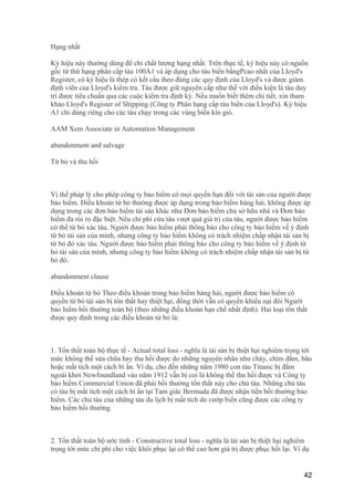 Hạng nhất
Ký hiệu này thường dùng để chỉ chất lượng hạng nhất. Trên thực tế, ký hiệu này có nguồn
gốc từ thứ hạng phân cấp tàu 100A1 và áp dụng cho tàu biển bằngPcao nhất của Lloyd's
Register, có ký hiệu là thép có kết cấu theo đúng các quy định của Lloyd's và được giám
định viên của Lloyd's kiểm tra. Tàu được giữ nguyên cấp như thế với điều kiện là tàu duy
trì được tiêu chuẩn qua các cuộc kiểm tra định kỳ. Nếu muốn biết thêm chi tiết, xin tham
khảo Lloyd's Register of Shipping (Công ty Phân hạng cấp tàu biển của Lloyd's). Ký hiệu
A1 chỉ dùng riêng cho các tàu chạy trong các vùng biển kín gió.
AAM Xem Associate in Automation Management
abandonment and salvage
Từ bỏ và thu hồi
Vị thế pháp lý cho phép công ty bảo hiểm có mọi quyền hạn đối với tài sản của người được
bảo hiểm. Điều khoản từ bỏ thường được áp dụng trong bảo hiểm hàng hải, không được áp
dụng trong các đơn bảo hiểm tài sản khác như Đơn bảo hiểm chủ sở hữu nhà và Đơn bảo
hiểm đa rủi ro đặc biệt. Nếu chi phí cứu tàu vượt quá giá trị của tàu, người được bảo hiểm
có thể từ bỏ xác tàu. Người được bảo hiểm phải thông báo cho công ty bảo hiểm về ý định
từ bỏ tài sản của mình, nhưng công ty bảo hiểm không có trách nhiệm chấp nhận tài sản bị
từ bỏ đó xác tàu. Người được bảo hiểm phải thông báo cho công ty bảo hiểm về ý định từ
bỏ tài sản của mình, nhưng công ty bảo hiểm không có trách nhiệm chấp nhận tài sản bị từ
bỏ đó.
abandonment clause
Điều khoản từ bỏ Theo điều khoản trong bảo hiểm hàng hải, người được bảo hiểm có
quyền từ bỏ tài sản bị tổn thất hay thiệt hại, đồng thời vẫn có quyền khiếu nại đòi Người
bảo hiểm bồi thường toàn bộ (theo những điều khoản hạn chế nhất định). Hai loại tổn thất
được quy định trong các điều khoản từ bỏ là:
1. Tổn thất toàn bộ thực tế - Actual total loss - nghĩa là tài sản bị thiệt hại nghiêm trọng tới
mức không thể sửa chữa hay thu hồi được do những nguyên nhân như cháy, chìm đắm, bão
hoặc mất tích một cách bí ẩn. Ví dụ, cho đến những năm 1980 con tàu Titanic bị đắm
ngoài khơi Newfoundland vào năm 1912 vẫn bị coi là không thể thu hồi được và Công ty
bảo hiểm Commercial Union đã phải bồi thường tổn thất này cho chủ tàu. Những chủ tàu
có tàu bị mất tích một cách bí ẩn tại Tam giác Bermuda đã được nhận tiền bồi thường bảo
hiểm. Các chủ tàu của những tàu du lịch bị mất tích do cướp biển cũng được các công ty
bảo hiểm bồi thường.
2. Tổn thất toàn bộ ước tính - Constructive total loss - nghĩa là tài sản bị thiệt hại nghiêm
trọng tới mức chi phí cho việc khôi phục lại có thể cao hơn giá trị được phục hồi lại. Ví dụ
42
 