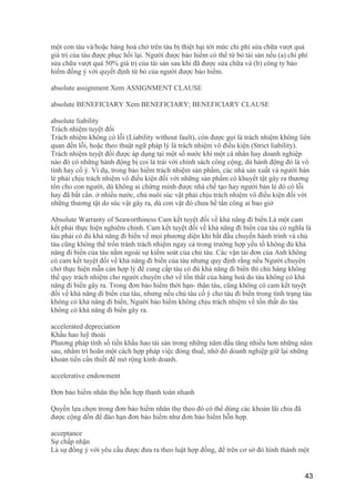 một con tàu và/hoặc hàng hoá chở trên tàu bị thiệt hại tới mức chi phí sửa chữa vượt quá
giá trị của tàu được phục hồi lại. Người được bảo hiểm có thể từ bỏ tài sản nếu (a) chi phí
sửa chữa vượt quá 50% giá trị của tài sản sau khi đã được sửa chữa và (b) công ty bảo
hiểm đồng ý với quyết định từ bỏ của người được bảo hiểm.
absolute assignment Xem ASSIGNMENT CLAUSE
absolute BENEFICIARY Xem BENEFICIARY; BENEFICIARY CLAUSE
absolute liability
Trách nhiệm tuyệt đối
Trách nhiệm không có lỗi (Liability without fault), còn được gọi là trách nhiệm không liên
quan đến lỗi, hoặc theo thuật ngữ pháp lý là trách nhiệm vô điều kiện (Strict liability).
Trách nhiệm tuyệt đối được áp dụng tại một số nước khi một cá nhân hay doanh nghiệp
nào đó có những hành động bị coi là trái với chính sách công cộng, dù hành động đó là vô
tình hay cố ý. Ví dụ, trong bảo hiểm trách nhiệm sản phẩm, các nhà sản xuất và người bán
lẻ phải chịu trách nhiệm vô điều kiện đối với những sản phẩm có khuyết tật gây ra thương
tổn cho con người, dù không ai chứng minh được nhà chế tạo hay người bán lẻ đó có lỗi
hay đã bất cẩn. ở nhiều nước, chủ nuôi súc vật phải chịu trách nhiệm vô điều kiện đối với
những thương tật do súc vật gây ra, dù con vật đó chưa hề tấn công ai bao giờ
Absolute Warranty of Seaworthiness Cam kết tuyệt đối về khả năng đi biển.Là một cam
kết phải thực hiện nghiêm chỉnh. Cam kết tuyệt đối về khả năng đi biển của tàu có nghĩa là
tàu phải có đủ khả năng đi biển về mọi phương diện khi bắt đầu chuyến hành trình và chủ
tàu cũng không thể trốn tránh trách nhiệm ngay cả trong trường hợp yếu tố không đủ khả
năng đi biển của tàu nằm ngoài sự kiểm soát của chủ tàu. Các vận tải đơn của Anh không
có cam kết tuyệt đối về khả năng đi biển của tàu nhưng quy định rằng nếu Người chuyên
chở thực hiện mẫn cán hợp lý để cung cấp tàu có đủ khả năng đi biển thì chủ hàng không
thể quy trách nhiệm cho người chuyên chở về tổn thất của hàng hoá do tàu không có khả
năng đi biển gây ra. Trong đơn bảo hiểm thời hạn- thân tàu, cũng không có cam kết tuyệt
đối về khả năng đi biển của tàu, nhưng nếu chủ tàu cố ý cho tàu đi biển trong tình trạng tàu
không có khả năng đi biển, Người bảo hiểm không chịu trách nhiệm về tổn thất do tàu
không có khả năng đi biển gây ra.
accelerated depreciation
Khấu hao luỹ thoái
Phương pháp tính số tiền khấu hao tài sản trong những năm đầu tăng nhiều hơn những năm
sau, nhằm trì hoãn một cách hợp pháp việc đóng thuế, nhờ đó doanh nghiệp giữ lại những
khoản tiền cần thiết để mở rộng kinh doanh.
accelerative endowment
Đơn bảo hiểm nhân thọ hỗn hợp thanh toán nhanh
Quyền lựa chọn trong đơn bảo hiểm nhân thọ theo đó có thể dùng các khoản lãi chia đã
được cộng dồn để đáo hạn đơn bảo hiểm như đơn bảo hiểm hỗn hợp.
acceptance
Sự chấp nhận
Là sự đồng ý với yêu cầu được đưa ra theo luật hợp đồng, để trên cơ sở đó hình thành một
43
 