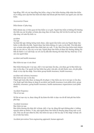 hợp đồng. Đối với các hợp đồng bảo hiểm, công ty bảo hiểm thường chấp nhận bảo hiểm
rủi ro bằng cách cấp đơn bảo hiểm để nhận một khoản phí bảo hiểm của người yêu cầu bảo
hiểm.
Accessories Clause
Điều khoản về phụ tùng
Điều khoản này có liên quan tới bảo hiểm xe cơ giới. Người bảo hiểm sẽ không bồi thường
tổn thất của các bộ phận và/hoặc phụ tùng tháo rời hoặc thay thế trừ khi bị mất hay bị mất
cắp cùng với toàn bộ chiếc xe.
accident
Tai nạn
Sự kiện bất ngờ, không lường trước được, nằm ngoài tầm kiểm soát của Người được bảo
hiểm và dẫn đến tổn thất. Người được bảo hiểm không cố ý gây ra tổn thất. Tổn thất phải
xảy ra hoàn toàn ngẫu nhiên theo định luật xác suất. Ví dụ, theo Đơn bảo hiểm trách nhiệm
dân sự của chủ xe, nếu xảy ra tai nạn, Người được bảo hiểm sẽ được bồi thường những tổn
thất do hành vi sơ xuất hoặc sai sót của họ dẫn đến thương tổn thân thể hay thiệt hại về tài
sản của người khác
accident and health insurance
Bảo hiểm tai nạn và sức khoẻ
Bảo hiểm thương tật vì tai nạn, chết vì tai nạn hoặc ốm đau, còn được gọi là Bảo hiểm tai
nạn và ốm đau. Các quyền lợi bảo hiểm bao gồm viện phí, chi phí thuốc men, chi phí phẫu
thuật và trợ cấp thu nhập. Xem thêm group health insurance; health insurance.
accident and sickness insurance
Bảo hiểm tai nạn và ốm đau
Thuật ngữ trước đây được sử dụng để chỉ phạm vi bảo hiểm các rủi ro tai nạn và ốm đau.
Các thuật ngữ hiện đang sử dụng là accident and health insurance (xem phần trên); group
disability insurance; group health insurance; health maintenance organization (xem phần
dưới).
Accident frequency
Tần số tai nạn
Số lần tai nạn xảy ra, được dùng để dự đoán tổn thất và dựa vào đó để tính phí bảo hiểm
phù hợp.
Accident insurance
Bảo hiểm tai nạn
Bảo hiểm thương tổn thân thể và/hoặc chết vì lực tác động bất ngờ (không phải vì những
nguyên nhân tự nhiên). Ví dụ, một người được bảo hiểm bị thương nặng trong một vụ tai
nạn. Nêú sau đó nạn nhân bị chết, bảo hiểm tai nạn có thể trợ cấp về thu nhập và/hoặc chi
trả số tiền bảo hiểm.
Accident prevention Xem engineering approach; human approach
44
 