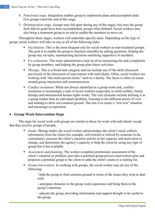Tiếng Anh Chuyên Ngành
15 Khoa Công tác Xã hội – Phát triển Cộng đồng
4. Functional stage. Integration enables group to implement plans and accomplish tasks.
Few groups reach the end of this stage.
5. Disintegration stage. Groups may fall apart during any of the stages, but once the group
feels that its goals have been accomplished, groups often disband. Social workers may
also bring a treatment group to an end to enable the members to move on.
Throughout these stages, workers will undertake specific tasks. Depending on the type of
group, social workers will take on any or all of the following tasks:
 Facilitation. This is the most frequent role for social workers in non-treatment groups.
The goal is to enable the group to function smoothly by asking questions, helping the
group stay on topic, summarizing decisions and being supportive of members.
 Co-ordination. This more administrative task involves monitoring the task completion
by group members, and helping the group plan future activities.
 Therapy. This is a broad task category and can include any of the skills discussed
previously in the discussion of intervention with individuals. Often, social workers are
working with “the multi-person client,” such as a family. The focus is often on issues
around group interaction and communication.
 Conflict resolution. While not always identified as a group work task, conflict
resolution is increasingly a task of social workers (especially in child welfare, family
therapy and international human rights work). The core elements include defining it as
a group (rather than an individual) problem, listening to the different points of view
and seeking to draw out common ground. The aim is to create a “win-win” situation
and encourage co-operation.
 Group Work Intervention Steps
The steps for social work with groups are similar to those for work with individuals except
that they involve groups of people.
 Intake. During intake, the social worker acknowledges the client’s need, collects
information from the client (for example, self-referral or referral by someone in the
community), assesses the client’s situation and his or her capacity and motivation to
change, and determines the agency’s capacity to help the client by using any type of
group that it has available.
 Assessment and planning. The worker completes preliminary assessment of the
client’s situation or problem, provides a potential group process intervention plan and
proposes a potential group to the client or adds the client’s name to a waiting list.
 Group intervention. In working with groups, the social worker may do any of the
following:
- help the group to find common ground in terms of the issues they wish to deal
with;
- anticipate obstacles to the group work experience and bring them to the
group’s attention;
- educate the group, providing information and support thought to be useful to
the group;
 