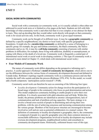 Tiếng Anh Chuyên Ngành
17 Khoa Công tác Xã hội – Phát triển Cộng đồng
UNIT 5
SOCIAL WORK WITH COMMUNITIES
Social work with a community (or community work, as it is usually called) is often either not
addressed in social work texts or is limited to a few pages at the back. Students are left with little
knowledge of what community work is and often feel that it is too complex or too abstract for them
to learn. They end up deciding that they would rather work directly with people or that community
work is for social activists only. In this book, community work is given equal treatment.
Community work can be thought of in different ways. It may be a geographic community as
defined by a specific neighbourhood, city district or local ward, with specific geographical
boundaries. It might also be a membership community as defined by a sense of belonging to a
specific group; for example, the gay and lesbian community, the black community, the Native
community and so on. Or, it may be a self-help community consisting of persons with similar
problems or difficulties; for example, those living with addiction, disability or unemployment, or
coping with illness or the death of a loved one. Community work is frequently a central part of
international social work or social work in developing countries. ( This type of community work is
discussed in more detail in Chapter 13, which deals with international social work.)
 Four Models of Community Work
The nature of community work differs depending on the perspective informing one’s
practice. A useful approach is Rothman’s model of community development, which allows one to
see the differences between the various forms of community development discussed and debated in
Canada today. Rothman’s typology regards community work as a continuous process and one that
includes the staff who sustain and plan the process (Rothman 1970, 474). To this model, we would
add a fourth component, “participatory action research” ( PAR).
Community social work can therefore be seen as consisting of the following four types:
 Locality development. Community action for change involves the participation of a
broad range of people in the community who focus on goal determination and action.
This model emphasizes community building to enable people to solve their own
problems. It is closely associated with adult education and self-help. Within this
model, the primary problems are identified as anomie ( disorganization), lack of
communication and lack of problem-solving capacities. The basic strategy is to
involve a broad cross-section of people in determining and solving their own
problems, with the aim of achieving consensus and increasing communication among
the various groups. Members of the local power structure are encouraged to become
involved as well and are seen as potential collaborators in a mutual venture. The
definition of community in locality development is geographic; that is, the community
is composed of people in a specific geographic area who share common interests or
reconcilable differences. Organizations involved in locality development may include
overseas development programs, neighbourhood workers and consultants to
community development teams. Historically, settlement houses were of this type.
 