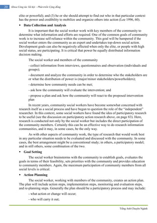 Tiếng Anh Chuyên Ngành
20 Khoa Công tác Xã hội – Phát triển Cộng đồng
elite or powerful); and (3) he or she should attempt to find out who in that particular context
has the power and credibility to mobilize and organize others into action (Lee 1996, 60).
 Data Collection and Analysis
It is important that the social worker work with key members of the community to
determine what information and efforts are required. One of the common goals of community
work is to increase self-reliance within the community. This goal will be hampered if the
social worker enters the community as an expert and undertakes top-down social action.
Development goals can also be negatively affected when only the elite, or people with high
social status, are participating. It is critical that power be equally distributed information
decision making.
The social worker and members of the community
- collect information from interviews, questionnaires and observation (individuals and
groups);
- document and analyze the community in order to determine who the stakeholders are
or what the distribution of power is (major/minor stakeholders/powerholders);
- determine how community needs can be met;
- ask how the community will evaluate the intervention; and
- propose a plan and ask how the community will react to the proposed intervention
plan
In recent years, community social workers have become somewhat concerned with
research itself as a social process and have begun to question the role of the “independent”
researcher. In this context, some social workers have found the idea of participatory research
to be useful (see the discussion on participatory action research above, on page 83). Here,
research is conducted not only by the social worker but includes the direct participation of
the community members. Certainly this can be an effective way to do research information
communities, and it may, in some cases, be the only way.
As with other aspects of community work, the type of research that would work best
in any particular situation needs to be evaluated and discussed with the community. In some
cases, the best arrangement might be a conventional study; in others, a participatory model;
and in still others, some combination of the two.
 Goal Setting
The social worker brainstorms with the community to establish goals, evaluates the
goals in terms of their feasibility, sets priorities with the community and provides education
to community members. Again, the maximum participation of community members from all
social levels is critical.
 Action Planning
The social worker, working with members of the community, creates an action plan.
The plan will include action steps, implementation steps, monitoring and evaluation steps,
and re-planning steps. Generally the plan should be a participatory process and may include:
- what action or change will occur;
- who will carry it out;
 