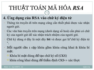 THUẬT TOÁN MÃ HÓA RSA
12

4. Ứng dụng của RSA vào chữ ký điện tử
- Thông tin truyền đi trên mạng cũng cần thiết phải được xác nhận

người gửi.
- Các văn bản truyền trên mạng (dưới dạng số hoá) cần phải có chữ
ký của người gửi để xác nhận trách nhiệm của người gửi.
- Chữ ký dùng ở đây là một dãy bit và được gọi là″chữ ký điện tử
″.
- Mỗi người cần 1 cặp khóa gồm khóa công khai & khóa bí
mật.
 Khóa bí mật dùng để tạo chữ ký số (CKS)
 khóa công khai dùng để thẩm định CKS-> xác thực
Nhóm 12 - lớp KHMT4 - k3

10/01/14

 