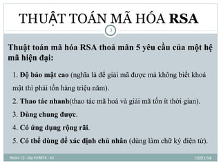 THUẬT TOÁN MÃ HÓA RSA
3

Thuật toán mã hóa RSA thoả mãn 5 yêu cầu của một hệ
mã hiện đại:
1. Độ bảo mật cao (nghĩa là để giải mã được mà không biết khoá
mật thì phải tốn hàng triệu năm).
2. Thao tác nhanh(thao tác mã hoá và giải mã tốn ít thời gian).
3. Dùng chung được.
4. Có ứng dụng rộng rãi.
5. Có thể dùng để xác định chủ nhân (dùng làm chữ ký điện tử).
Nhóm 12 - lớp KHMT4 - k3

10/01/14

 