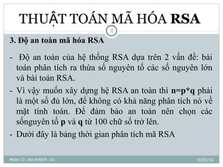 THUẬT TOÁN MÃ HÓA RSA
8

3. Độ an toàn mã hóa RSA

- Độ an toàn của hệ thống RSA dựa trên 2 vấn đề: bài
toán phân tích ra thừa số nguyên tố các số nguyên lớn
và bài toán RSA.
- Vì vậy muốn xây dựng hệ RSA an toàn thì n=p*q phải
là một số đủ lớn, để không có khả năng phân tích nó về
mặt tính toán. Để đảm bảo an toàn nên chọn các
sốnguyên tố p và q từ 100 chữ số trở lên.
- Dưới đây là bảng thời gian phân tích mã RSA
Nhóm 12 - lớp KHMT4 - k3

10/01/14

 
