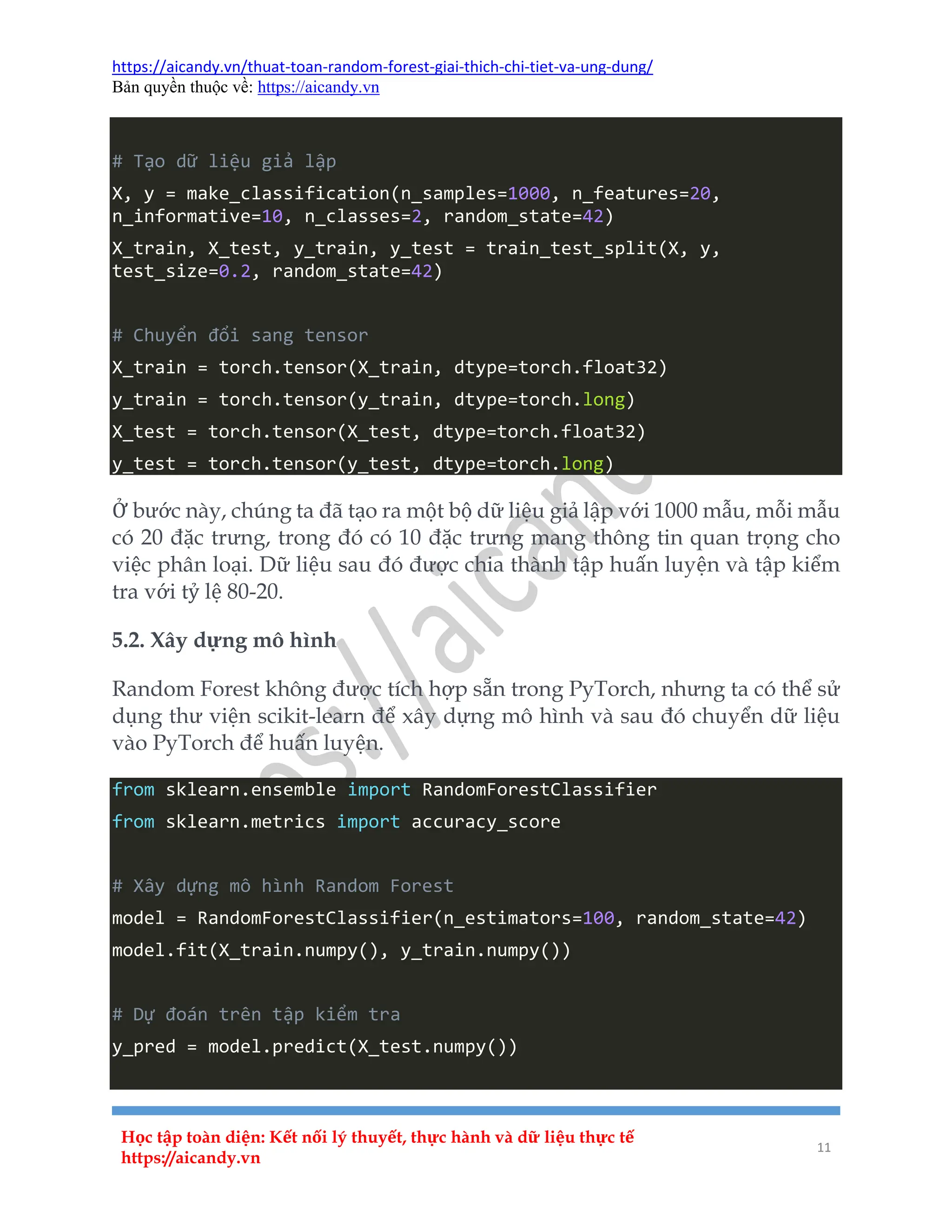 https://aicandy.vn/thuat-toan-random-forest-giai-thich-chi-tiet-va-ung-dung/
Bản quyền thuộc về: https://aicandy.vn
Học tập toàn diện: Kết nối lý thuyết, thực hành và dữ liệu thực tế
https://aicandy.vn
11
# Tạo dữ liệu giả lập
X, y = make_classification(n_samples=1000, n_features=20,
n_informative=10, n_classes=2, random_state=42)
X_train, X_test, y_train, y_test = train_test_split(X, y,
test_size=0.2, random_state=42)
# Chuyển đổi sang tensor
X_train = torch.tensor(X_train, dtype=torch.float32)
y_train = torch.tensor(y_train, dtype=torch.long)
X_test = torch.tensor(X_test, dtype=torch.float32)
y_test = torch.tensor(y_test, dtype=torch.long)
Ở bước này, chúng ta đã tạo ra một bộ dữ liệu giả lập với 1000 mẫu, mỗi mẫu
có 20 đặc trưng, trong đó có 10 đặc trưng mang thông tin quan trọng cho
việc phân loại. Dữ liệu sau đó được chia thành tập huấn luyện và tập kiểm
tra với tỷ lệ 80-20.
5.2. Xây dựng mô hình
Random Forest không được tích hợp sẵn trong PyTorch, nhưng ta có thể sử
dụng thư viện scikit-learn để xây dựng mô hình và sau đó chuyển dữ liệu
vào PyTorch để huấn luyện.
from sklearn.ensemble import RandomForestClassifier
from sklearn.metrics import accuracy_score
# Xây dựng mô hình Random Forest
model = RandomForestClassifier(n_estimators=100, random_state=42)
model.fit(X_train.numpy(), y_train.numpy())
# Dự đoán trên tập kiểm tra
y_pred = model.predict(X_test.numpy())
 