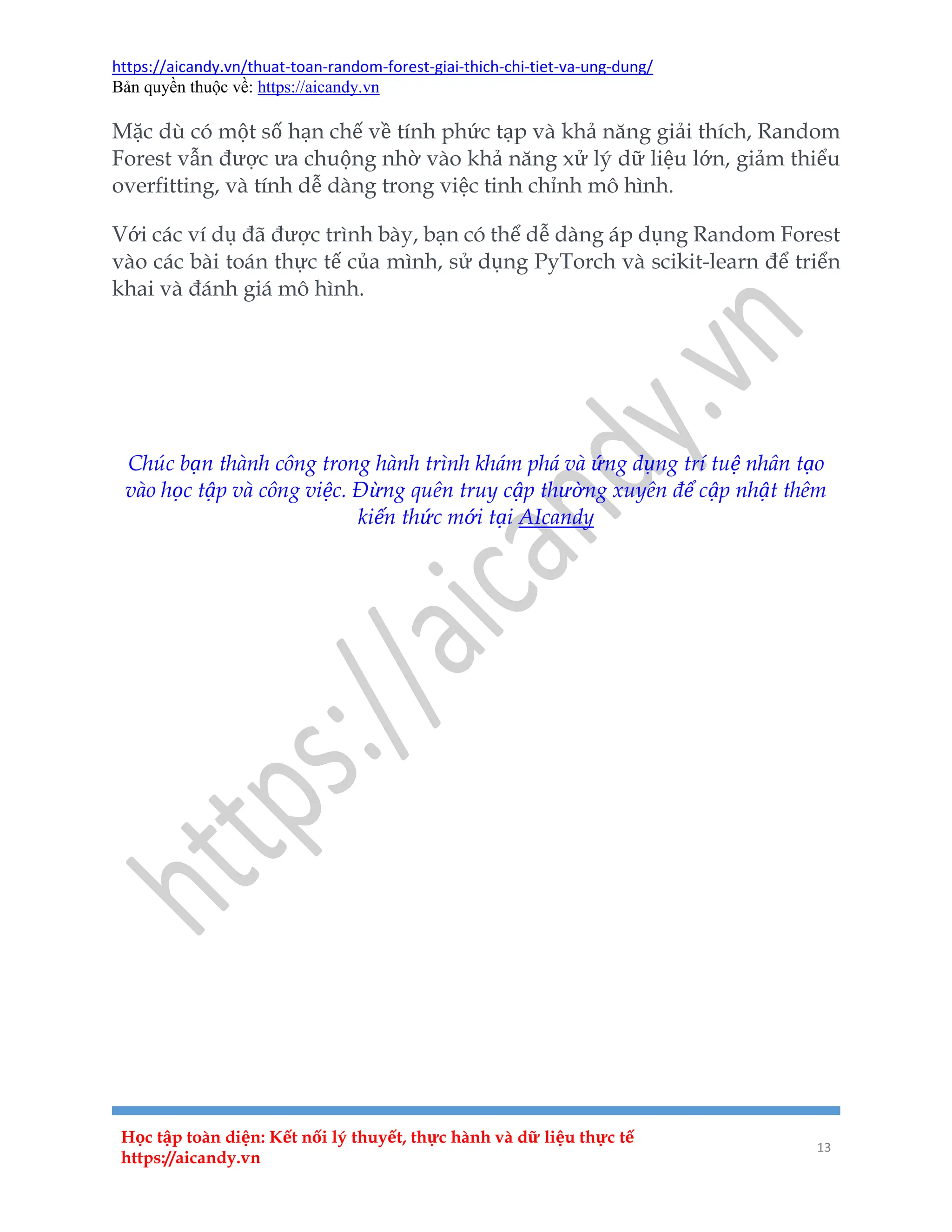 https://aicandy.vn/thuat-toan-random-forest-giai-thich-chi-tiet-va-ung-dung/
Bản quyền thuộc về: https://aicandy.vn
Học tập toàn diện: Kết nối lý thuyết, thực hành và dữ liệu thực tế
https://aicandy.vn
13
Mặc dù có một số hạn chế về tính phức tạp và khả năng giải thích, Random
Forest vẫn được ưa chuộng nhờ vào khả năng xử lý dữ liệu lớn, giảm thiểu
overfitting, và tính dễ dàng trong việc tinh chỉnh mô hình.
Với các ví dụ đã được trình bày, bạn có thể dễ dàng áp dụng Random Forest
vào các bài toán thực tế của mình, sử dụng PyTorch và scikit-learn để triển
khai và đánh giá mô hình.
Bài trước
Danh mục
Bài sau
Chúc bạn thành công trong hành trình khám phá và ứng dụng trí tuệ nhân tạo
vào học tập và công việc. Đừng quên truy cập thường xuyên để cập nhật thêm
kiến thức mới tại AIcandy
 