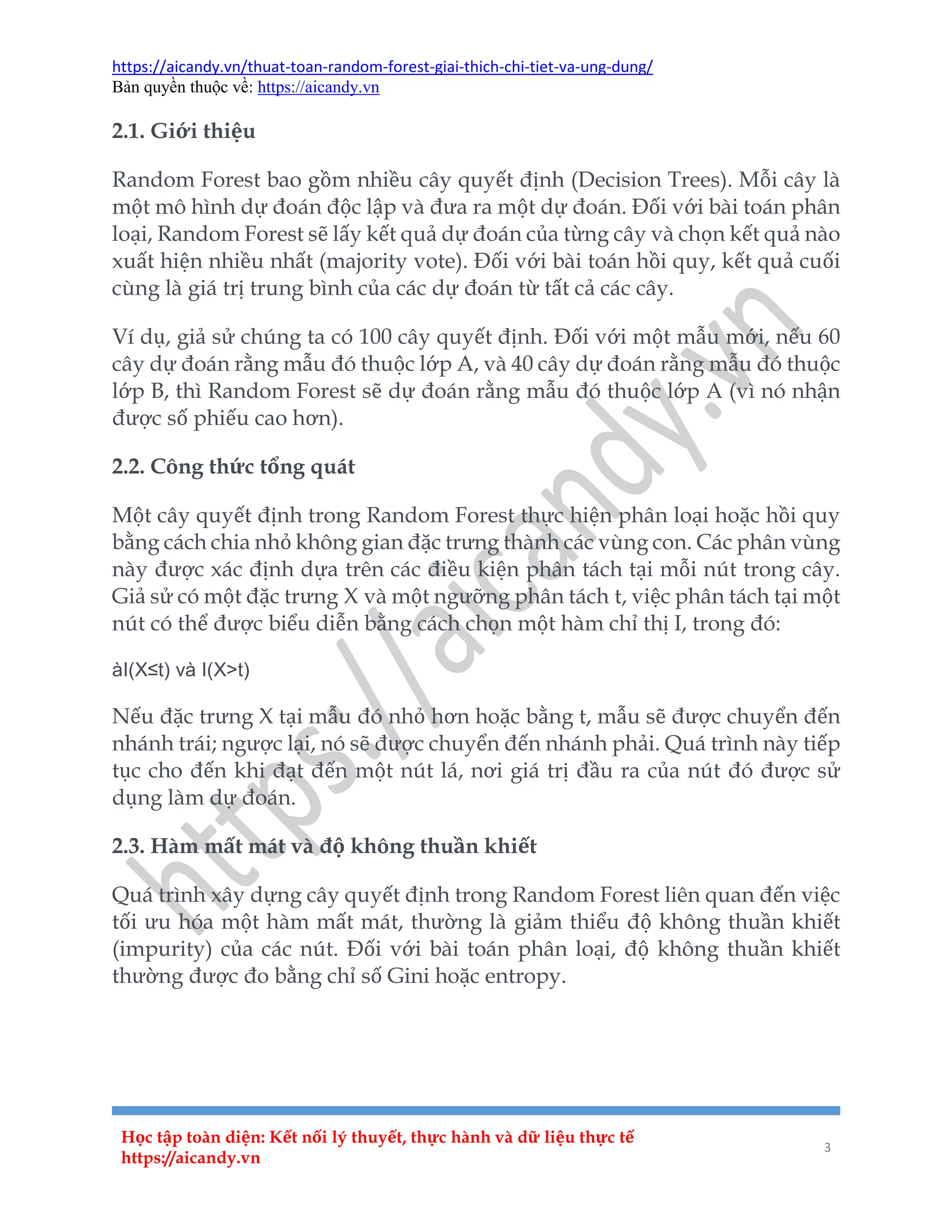 https://aicandy.vn/thuat-toan-random-forest-giai-thich-chi-tiet-va-ung-dung/
Bản quyền thuộc về: https://aicandy.vn
Học tập toàn diện: Kết nối lý thuyết, thực hành và dữ liệu thực tế
https://aicandy.vn
3
2.1. Giới thiệu
Random Forest bao gồm nhiều cây quyết định (Decision Trees). Mỗi cây là
một mô hình dự đoán độc lập và đưa ra một dự đoán. Đối với bài toán phân
loại, Random Forest sẽ lấy kết quả dự đoán của từng cây và chọn kết quả nào
xuất hiện nhiều nhất (majority vote). Đối với bài toán hồi quy, kết quả cuối
cùng là giá trị trung bình của các dự đoán từ tất cả các cây.
Ví dụ, giả sử chúng ta có 100 cây quyết định. Đối với một mẫu mới, nếu 60
cây dự đoán rằng mẫu đó thuộc lớp A, và 40 cây dự đoán rằng mẫu đó thuộc
lớp B, thì Random Forest sẽ dự đoán rằng mẫu đó thuộc lớp A (vì nó nhận
được số phiếu cao hơn).
2.2. Công thức tổng quát
Một cây quyết định trong Random Forest thực hiện phân loại hoặc hồi quy
bằng cách chia nhỏ không gian đặc trưng thành các vùng con. Các phân vùng
này được xác định dựa trên các điều kiện phân tách tại mỗi nút trong cây.
Giả sử có một đặc trưng X và một ngưỡng phân tách t, việc phân tách tại một
nút có thể được biểu diễn bằng cách chọn một hàm chỉ thị I, trong đó:
àI(X≤t) và I(X>t)
Nếu đặc trưng X tại mẫu đó nhỏ hơn hoặc bằng t, mẫu sẽ được chuyển đến
nhánh trái; ngược lại, nó sẽ được chuyển đến nhánh phải. Quá trình này tiếp
tục cho đến khi đạt đến một nút lá, nơi giá trị đầu ra của nút đó được sử
dụng làm dự đoán.
2.3. Hàm mất mát và độ không thuần khiết
Quá trình xây dựng cây quyết định trong Random Forest liên quan đến việc
tối ưu hóa một hàm mất mát, thường là giảm thiểu độ không thuần khiết
(impurity) của các nút. Đối với bài toán phân loại, độ không thuần khiết
thường được đo bằng chỉ số Gini hoặc entropy.
 