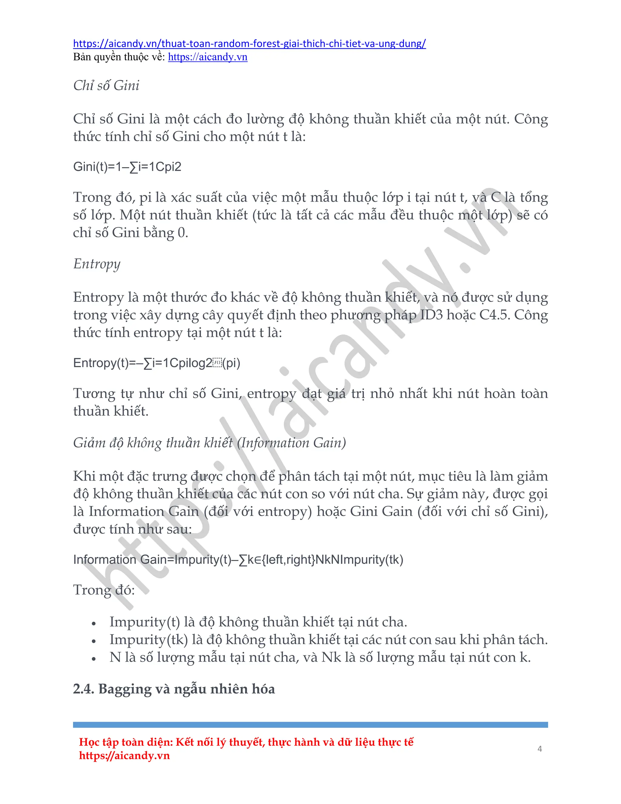 https://aicandy.vn/thuat-toan-random-forest-giai-thich-chi-tiet-va-ung-dung/
Bản quyền thuộc về: https://aicandy.vn
Học tập toàn diện: Kết nối lý thuyết, thực hành và dữ liệu thực tế
https://aicandy.vn
4
Chỉ số Gini
Chỉ số Gini là một cách đo lường độ không thuần khiết của một nút. Công
thức tính chỉ số Gini cho một nút t là:
Gini(t)=1–∑i=1Cpi2
Trong đó, pi là xác suất của việc một mẫu thuộc lớp i tại nút t, và C là tổng
số lớp. Một nút thuần khiết (tức là tất cả các mẫu đều thuộc một lớp) sẽ có
chỉ số Gini bằng 0.
Entropy
Entropy là một thước đo khác về độ không thuần khiết, và nó được sử dụng
trong việc xây dựng cây quyết định theo phương pháp ID3 hoặc C4.5. Công
thức tính entropy tại một nút t là:
Entropy(t)=–∑i=1Cpilog2⁡(pi)
Tương tự như chỉ số Gini, entropy đạt giá trị nhỏ nhất khi nút hoàn toàn
thuần khiết.
Giảm độ không thuần khiết (Information Gain)
Khi một đặc trưng được chọn để phân tách tại một nút, mục tiêu là làm giảm
độ không thuần khiết của các nút con so với nút cha. Sự giảm này, được gọi
là Information Gain (đối với entropy) hoặc Gini Gain (đối với chỉ số Gini),
được tính như sau:
Information Gain=Impurity(t)–∑k∈{left,right}NkNImpurity(tk)
Trong đó:
 Impurity(t) là độ không thuần khiết tại nút cha.
 Impurity(tk) là độ không thuần khiết tại các nút con sau khi phân tách.
 N là số lượng mẫu tại nút cha, và Nk là số lượng mẫu tại nút con k.
2.4. Bagging và ngẫu nhiên hóa
 