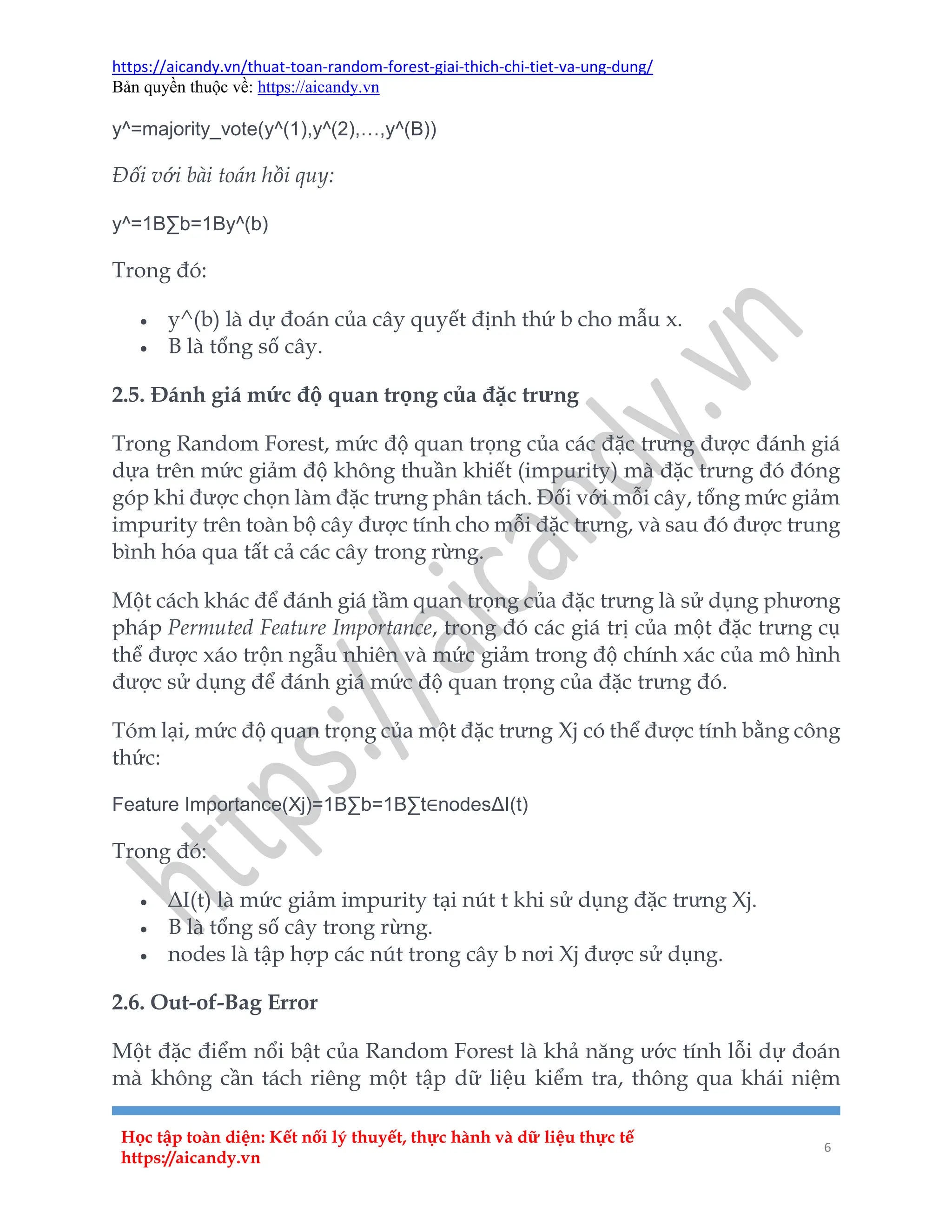 https://aicandy.vn/thuat-toan-random-forest-giai-thich-chi-tiet-va-ung-dung/
Bản quyền thuộc về: https://aicandy.vn
Học tập toàn diện: Kết nối lý thuyết, thực hành và dữ liệu thực tế
https://aicandy.vn
6
y^=majority_vote(y^(1),y^(2),…,y^(B))
Đối với bài toán hồi quy:
y^=1B∑b=1By^(b)
Trong đó:
 y^(b) là dự đoán của cây quyết định thứ b cho mẫu x.
 B là tổng số cây.
2.5. Đánh giá mức độ quan trọng của đặc trưng
Trong Random Forest, mức độ quan trọng của các đặc trưng được đánh giá
dựa trên mức giảm độ không thuần khiết (impurity) mà đặc trưng đó đóng
góp khi được chọn làm đặc trưng phân tách. Đối với mỗi cây, tổng mức giảm
impurity trên toàn bộ cây được tính cho mỗi đặc trưng, và sau đó được trung
bình hóa qua tất cả các cây trong rừng.
Một cách khác để đánh giá tầm quan trọng của đặc trưng là sử dụng phương
pháp Permuted Feature Importance, trong đó các giá trị của một đặc trưng cụ
thể được xáo trộn ngẫu nhiên và mức giảm trong độ chính xác của mô hình
được sử dụng để đánh giá mức độ quan trọng của đặc trưng đó.
Tóm lại, mức độ quan trọng của một đặc trưng Xj có thể được tính bằng công
thức:
Feature Importance(Xj)=1B∑b=1B∑t∈nodesΔI(t)
Trong đó:
 ΔI(t) là mức giảm impurity tại nút t khi sử dụng đặc trưng Xj.
 B là tổng số cây trong rừng.
 nodes là tập hợp các nút trong cây b nơi Xj được sử dụng.
2.6. Out-of-Bag Error
Một đặc điểm nổi bật của Random Forest là khả năng ước tính lỗi dự đoán
mà không cần tách riêng một tập dữ liệu kiểm tra, thông qua khái niệm
 