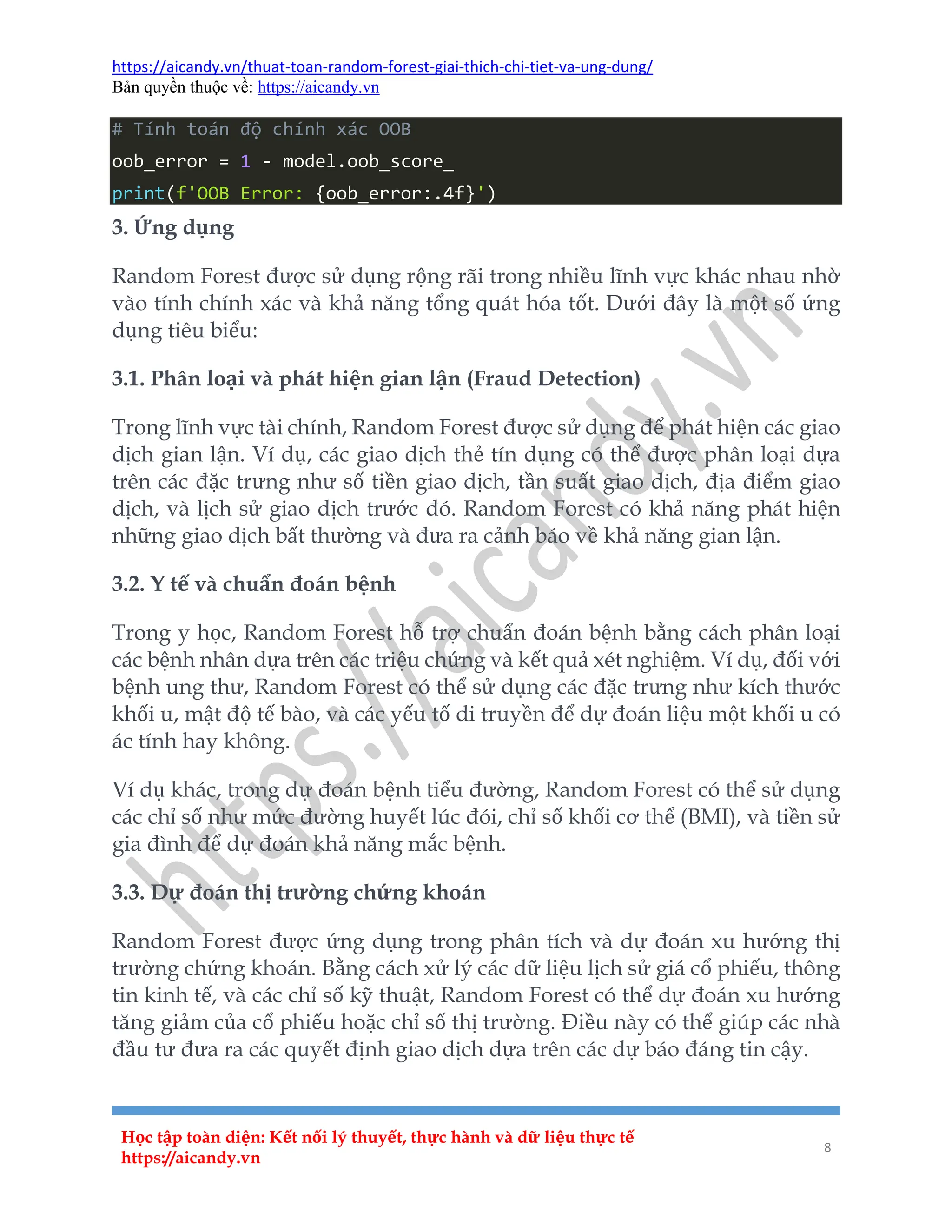 https://aicandy.vn/thuat-toan-random-forest-giai-thich-chi-tiet-va-ung-dung/
Bản quyền thuộc về: https://aicandy.vn
Học tập toàn diện: Kết nối lý thuyết, thực hành và dữ liệu thực tế
https://aicandy.vn
8
# Tính toán độ chính xác OOB
oob_error = 1 - model.oob_score_
print(f'OOB Error: {oob_error:.4f}')
3. Ứng dụng
Random Forest được sử dụng rộng rãi trong nhiều lĩnh vực khác nhau nhờ
vào tính chính xác và khả năng tổng quát hóa tốt. Dưới đây là một số ứng
dụng tiêu biểu:
3.1. Phân loại và phát hiện gian lận (Fraud Detection)
Trong lĩnh vực tài chính, Random Forest được sử dụng để phát hiện các giao
dịch gian lận. Ví dụ, các giao dịch thẻ tín dụng có thể được phân loại dựa
trên các đặc trưng như số tiền giao dịch, tần suất giao dịch, địa điểm giao
dịch, và lịch sử giao dịch trước đó. Random Forest có khả năng phát hiện
những giao dịch bất thường và đưa ra cảnh báo về khả năng gian lận.
3.2. Y tế và chuẩn đoán bệnh
Trong y học, Random Forest hỗ trợ chuẩn đoán bệnh bằng cách phân loại
các bệnh nhân dựa trên các triệu chứng và kết quả xét nghiệm. Ví dụ, đối với
bệnh ung thư, Random Forest có thể sử dụng các đặc trưng như kích thước
khối u, mật độ tế bào, và các yếu tố di truyền để dự đoán liệu một khối u có
ác tính hay không.
Ví dụ khác, trong dự đoán bệnh tiểu đường, Random Forest có thể sử dụng
các chỉ số như mức đường huyết lúc đói, chỉ số khối cơ thể (BMI), và tiền sử
gia đình để dự đoán khả năng mắc bệnh.
3.3. Dự đoán thị trường chứng khoán
Random Forest được ứng dụng trong phân tích và dự đoán xu hướng thị
trường chứng khoán. Bằng cách xử lý các dữ liệu lịch sử giá cổ phiếu, thông
tin kinh tế, và các chỉ số kỹ thuật, Random Forest có thể dự đoán xu hướng
tăng giảm của cổ phiếu hoặc chỉ số thị trường. Điều này có thể giúp các nhà
đầu tư đưa ra các quyết định giao dịch dựa trên các dự báo đáng tin cậy.
 