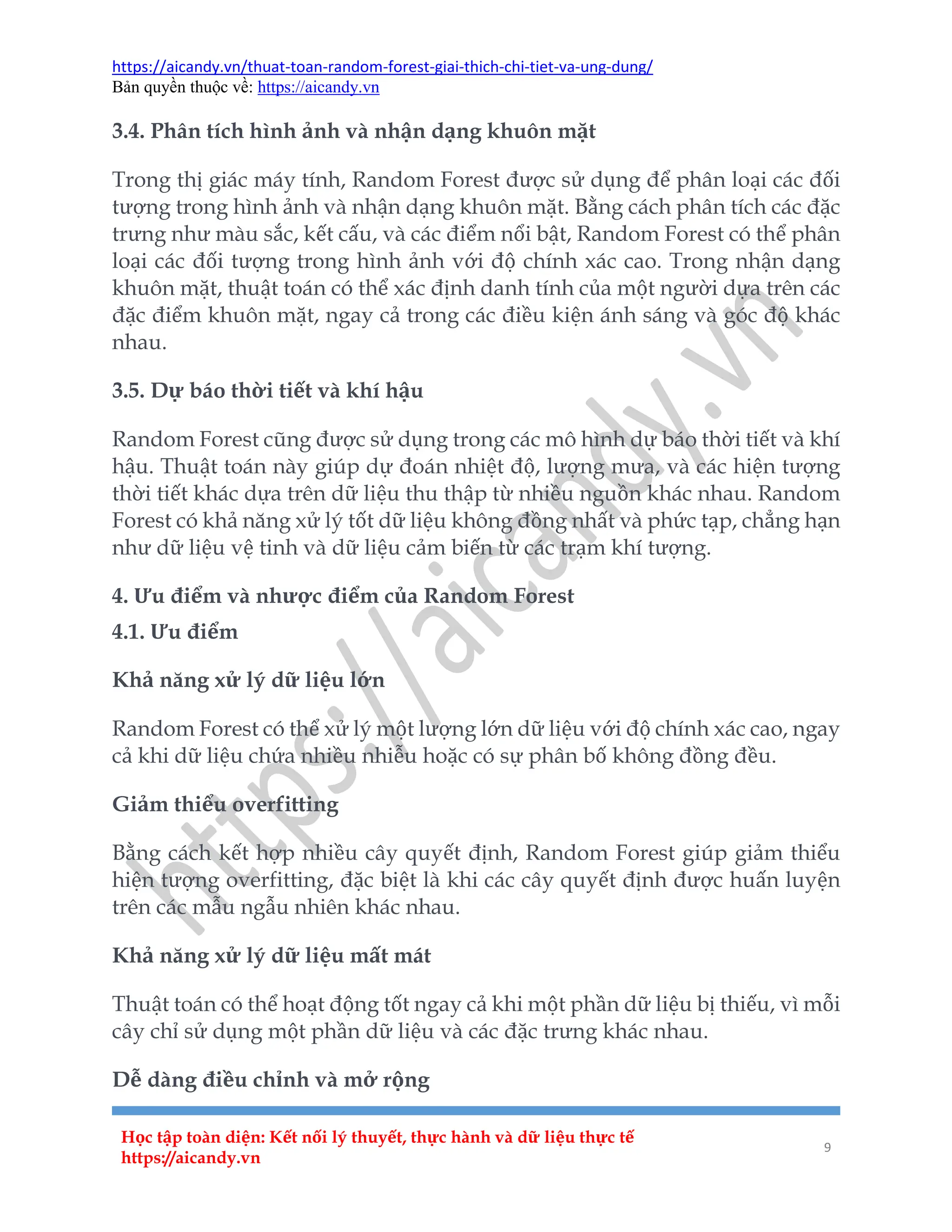 https://aicandy.vn/thuat-toan-random-forest-giai-thich-chi-tiet-va-ung-dung/
Bản quyền thuộc về: https://aicandy.vn
Học tập toàn diện: Kết nối lý thuyết, thực hành và dữ liệu thực tế
https://aicandy.vn
9
3.4. Phân tích hình ảnh và nhận dạng khuôn mặt
Trong thị giác máy tính, Random Forest được sử dụng để phân loại các đối
tượng trong hình ảnh và nhận dạng khuôn mặt. Bằng cách phân tích các đặc
trưng như màu sắc, kết cấu, và các điểm nổi bật, Random Forest có thể phân
loại các đối tượng trong hình ảnh với độ chính xác cao. Trong nhận dạng
khuôn mặt, thuật toán có thể xác định danh tính của một người dựa trên các
đặc điểm khuôn mặt, ngay cả trong các điều kiện ánh sáng và góc độ khác
nhau.
3.5. Dự báo thời tiết và khí hậu
Random Forest cũng được sử dụng trong các mô hình dự báo thời tiết và khí
hậu. Thuật toán này giúp dự đoán nhiệt độ, lượng mưa, và các hiện tượng
thời tiết khác dựa trên dữ liệu thu thập từ nhiều nguồn khác nhau. Random
Forest có khả năng xử lý tốt dữ liệu không đồng nhất và phức tạp, chẳng hạn
như dữ liệu vệ tinh và dữ liệu cảm biến từ các trạm khí tượng.
4. Ưu điểm và nhược điểm của Random Forest
4.1. Ưu điểm
Khả năng xử lý dữ liệu lớn
Random Forest có thể xử lý một lượng lớn dữ liệu với độ chính xác cao, ngay
cả khi dữ liệu chứa nhiều nhiễu hoặc có sự phân bố không đồng đều.
Giảm thiểu overfitting
Bằng cách kết hợp nhiều cây quyết định, Random Forest giúp giảm thiểu
hiện tượng overfitting, đặc biệt là khi các cây quyết định được huấn luyện
trên các mẫu ngẫu nhiên khác nhau.
Khả năng xử lý dữ liệu mất mát
Thuật toán có thể hoạt động tốt ngay cả khi một phần dữ liệu bị thiếu, vì mỗi
cây chỉ sử dụng một phần dữ liệu và các đặc trưng khác nhau.
Dễ dàng điều chỉnh và mở rộng
 