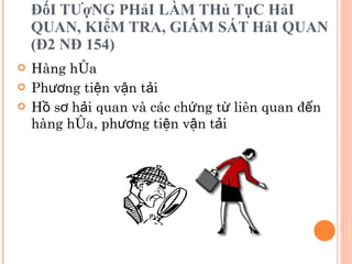 ĐốI TƯợNG PHảI LÀM THủ TụC HảI QUAN, KIểM TRA, GIÁM SÁT HảI QUAN (Đ2 NĐ 154) Hàng hóa Phương tiện vận tải Hồ sơ hải quan và các chứng từ liên quan đến hàng hóa, phương tiện vận tải 