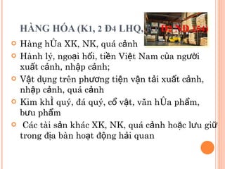 HÀNG HÓA (K 1 ,  2  Đ 4  LHQ, K 1   Đ 2  NĐ  154 ) Hàng hóa XK, NK, quá cảnh Hành lý, ngoại hối, tiền Việt Nam của người xuất cảnh, nhập cảnh;  Vật dụng trên phương tiện vận tải xuất cảnh, nhập cảnh, quá cảnh Kim khí quý, đá quý, cổ vật, văn hóa phẩm, bưu phẩm Các tài sản khác XK, NK, quá cảnh hoặc lưu giữ trong địa bàn hoạt động hải quan 