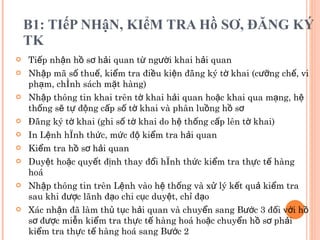 B1: TIếP NHậN, KIểM TRA Hồ SƠ, ĐĂNG KÝ TK Tiếp nhận hồ sơ hải quan từ người khai hải quan  Nhập mã số thuế, kiểm tra điều kiện đăng ký tờ khai (cưỡng chế, vi phạm, chính sách mặt hàng) Nhập thông tin khai trên tờ khai hải quan hoặc khai qua mạng, hệ thống sẽ tự động cấp số tờ khai và phân luồng hồ sơ Đăng ký tờ khai (ghi số tờ khai do hệ thống cấp lên tờ khai) In Lệnh hình thức, mức độ kiểm tra hải quan Kiểm tra hồ sơ hải quan  Duyệt hoặc quyết định thay đổi hình thức kiểm tra thực tế hàng hoá Nhập thông tin trên Lệnh vào hệ thống và xử lý kết quả kiểm tra sau khi được lãnh đạo chi cục duyệt, chỉ đạo Xác nhận đã làm thủ tục hải quan và chuyển sang Bước 3 đối với hồ sơ được miễn kiểm tra thực tế hàng hoá hoặc chuyển hồ sơ phải kiểm tra thực tế hàng hoá sang Bước 2 