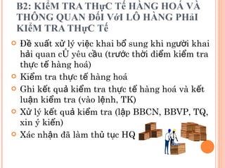 B2: KIểM TRA THựC Tế HÀNG HOÁ VÀ THÔNG QUAN ĐốI VớI LÔ HÀNG PHảI KIểM TRA THựC Tế Đề xuất xử lý việc khai bổ sung khi người khai hải quan có yêu cầu (trước thời điểm kiểm tra thực tế hàng hoá) Kiểm tra thực tế hàng hoá Ghi kết quả kiểm tra thực tế hàng hoá và kết luận kiểm tra (vào lệnh, TK) Xử lý kết quả kiểm tra (lập BBCN, BBVP, TQ, xin ý kiến) Xác nhận đã làm thủ tục HQ  