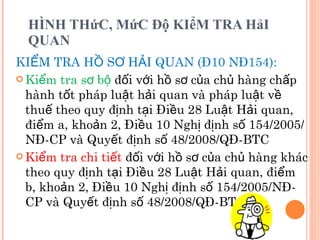 HÌNH THứC, MứC Độ KIểM TRA HảI QUAN KIỂM TRA HỒ SƠ HẢI QUAN (Đ10 NĐ154): Kiểm tra sơ bộ  đối với hồ sơ của chủ hàng chấp hành tốt pháp luật hải quan và pháp luật về thuế theo quy định tại Điều 28 Luật Hải quan, điểm a, khoản 2, Điều 10 Nghị định số 154/2005/NĐ-CP và Quyết định số 48/2008/QĐ-BTC Kiểm tra chi tiết  đối với hồ sơ của chủ hàng khác theo quy định tại Điều 28 Luật Hải quan, điểm b, khoản 2, Điều 10 Nghị định số 154/2005/NĐ-CP và Quyết định số 48/2008/QĐ-BTC 