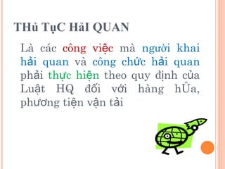 THủ TụC HảI QUAN Là các  công việc  mà  ng ườ i khai hải quan  và  công chức hải quan  phải  thực hiện  theo quy định của Luật HQ đối với hàng hóa, phương tiện vận tải 