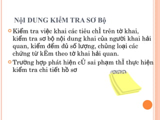 NộI DUNG KIểM TRA SƠ Bộ Kiểm tra việc khai các tiêu chí trên tờ khai, kiểm tra sơ bộ nội dung khai của người khai hải quan, kiểm đếm đủ số lượng, chủng loại các chứng từ kèm theo tờ khai hải quan.  Trường hợp phát hiện có sai phạm thì thực hiện kiểm tra chi tiết hồ sơ 