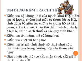 NộI DUNG KIểM TRA CHI TIếT  Kiểm tra nội dung khai của người khai HQ, kiểm tra số lượng, chủng loại giấy tờ thuộc hồ sơ HQ, tính đồng bộ giữa các chứng từ trong hồ sơ hải quan; kiểm tra việc tuân thủ chính sách quản lý XK,NK, chính sách thuế và các quy định khác Kiểm tra tên hàng, mã số hàng hoá Kiểm tra xuất xứ hàng hoá Kiểm tra trị giá tính thuế, số thuế phải nộp, tham vấn giá trong trường hợp cần tham vấn ngay Giải quyết các thủ tục xét miễn thuế, xét giảm thuế… (nếu có) 