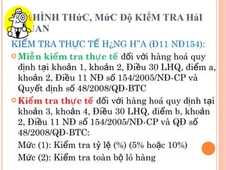 HÌNH THứC, MứC Độ KIểM TRA HảI QUAN KIỂM TRA THỰC TẾ HÀNG HÓA (Đ11 NĐ154): Miễn kiểm tra thực tế  đối với hàng hoá quy định tại khoản 1, khoản 2, Điều 30 LHQ, điểm a, khoản 2, Điều 11 NĐ số 154/2005/NĐ-CP và Quyết định số 48/2008/QĐ-BTC Kiểm tra thực tế  đối với hàng hoá quy định tại khoản 3, khoản 4, Điều 30 LHQ, điểm b, khoản 2, Điều 11 NĐ số 154/2005/NĐ-CP và QĐ số 48/2008/QĐ-BTC:  Mức (1): Kiểm tra tỷ lệ (%) (5% hoặc 10%) Mức (2): Kiểm tra toàn bộ lô hàng 
