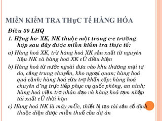 MIễN KIểM TRA THựC Tế HÀNG HÓA Điều 30 LHQ 1. Hàng hoá XK, NK thuộc một trong các trường hợp sau đây được miễn kiểm tra thực tế: a) Hàng hoá XK, trừ hàng hoá XK sản xuất từ nguyên liệu NK và hàng hoá XK có điều kiện b) Hàng hoá từ nước ngoài đưa vào khu thương mại tự do, cảng trung chuyển, kho ngoại quan; hàng hoá quá cảnh; hàng hoá cứu trợ khẩn cấp; hàng hoá chuyên dùng trực tiếp phục vụ quốc phòng, an ninh; hàng hoá viện trợ nhân đạo và hàng hoá tạm nhập tái xuất có thời hạn c) Hàng hoá NK là máy móc, thiết bị tạo tài sản cố định thuộc diện được miễn thuế của dự án  