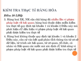 KIểM TRA THựC Tế HÀNG HÓA Điều 30 LHQ: 3. Hàng hoá XK, NK của chủ hàng đã  nhiều lần vi phạm pháp luật về hải quan ; hàng hoá thuộc diện miễn kiểm tra thực tế quy định tại khoản 1 và khoản 2 Điều này mà phát hiện có dấu hiệu vi phạm pháp luật về hải quan phải được kiểm tra thực tế 4. Hàng hoá không thuộc quy định tại khoản 1 và khoản 2 Điều này, căn cứ vào kết quả phân tích thông tin từ cơ sở dữ liệu, từ trinh sát hải quan, từ cơ quan, tổ chức, cá nhân và Hải quan các nước mà xác định có khả năng vi phạm pháp luật về hải quan phải được kiểm tra thực tế 