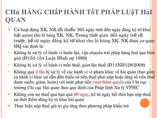 CHủ HÀNG CHấP HÀNH TốT PHÁP LUậT HảI QUAN  C ó hoạt động  XK ,  NK  t ối thiểu   365  ngày tính đến ngày đăng ký tờ khai  hải quan  cho lô hàng  XK ,  NK. Trong thời gian 365 ngày trở về trước, kể từ ngày đăng ký tờ khai cho lô hàng XK, NK  được cơ quan  HQ  xác định là:  Không bị xử lý về hành vi buôn lậu, vận chuyển trái phép hàng hoá qua biên giới  (Đ153-154 Luật Hình sự 1999) Không bị xử lý về hành vi trốn thuế, gian lận thuế  (Đ14NĐ128/2008) Không quá  2  lần  bị xử lý về các hành vi vi phạm khác về hải quan (bao gồm cả hành vi khai sai dẫn đến thiếu số tiền thuế phải nộp hoặc tăng số tiền thuế được miễn, giảm, hoàn) với mức phạt tiền  vượt thẩm quyền  của Chi cục trưởng Chi cục Hải quan theo quy định của Pháp lệnh Xử lý  VPHC Không còn nợ thuế quá hạn quá  90  ngày , kể từ ngày hết thời hạn nộp thuế tại thời điểm đăng ký tờ khai hải quan Thực hiện nộp thuế giá trị gia tăng theo phương pháp khấu trừ 
