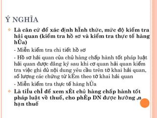 Ý NGHĨA Là căn cứ để xác định hình thức, mức độ kiểm tra hải quan (kiểm tra hồ sơ và kiểm tra thực tế hàng hóa) - Miễn kiểm tra chi tiết hồ sơ -  Hồ sơ hải quan của chủ hàng chấp hành tốt pháp luật hải quan được đăng ký sau khi cơ quan hải quan kiểm tra việc ghi đủ nội dung yêu cầu trên tờ khai hải quan, số lượng các chứng từ kèm theo tờ khai hải quan - Miễn kiểm tra thực tế hàng hóa Là tiêu chí để xem xét chủ hàng chấp hành tốt pháp luật về thuế, cho phép DN được hưởng ân hạn thuế 