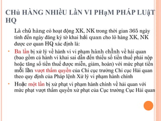 CHủ HÀNG NHIềU LầN VI PHạM PHÁP LUậT HQ Là chủ hàng c ó hoạt động  XK ,  NK  trong thời gian  365  ngày tính đến ngày đăng ký tờ khai  hải quan  cho lô hàng  XK ,  NK  được cơ quan  HQ  xác định là:  Ba  lần  bị xử lý về hành vi vi phạm  hành chính  về hải quan (bao gồm cả hành vi khai sai dẫn đến thiếu số tiền thuế phải nộp hoặc tăng số tiền thuế được miễn, giảm, hoàn) với mức phạt tiền  mỗi lần  vượt thẩm quyền  của Chi cục trưởng Chi cục Hải quan theo quy định của Pháp lệnh Xử lý vi phạm hành chính Hoặc  một lần  bị xử phạt vi phạm hành chính về hải quan với mức phạt vượt thẩm quyền xử phạt của Cục trưởng Cục Hải quan 