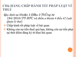 CHủ HÀNG CHấP HÀNH TốT PHÁP LUậT Về THUế  Q uy định tại  khoản 5 Điều 3 Thông tư 194/2010/TT-BTC và  điểm a khoản 4 điều 42 Luật Quản lý thuế:  Chấp hành tốt pháp luật về hải quan  Không còn nợ tiền thuế quá hạn, không còn nợ tiền phạt tại thời điểm đăng ký tờ khai hải quan 