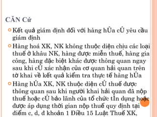 CĂN Cứ Kết quả giám định đối với hàng hóa có yêu cầu giám định Hàng hoá XK, NK không thuộc diện chịu các loại thuế ở khâu NK, hàng được miễn thuế, hàng gia công, hàng đặc biệt khác được thông quan ngay sau khi có xác nhận của cơ quan hải quan trên tờ khai về kết quả kiểm tra thực tế hàng hóa Hàng hóa XK, NK thuộc diện có thuế được thông quan sau khi người khai hải quan đã nộp thuế hoặc có bảo lãnh của tổ chức tín dụng hoặc được áp dụng thời gian nộp thuế quy định tại điểm c, d, đ khoản 1 Điều 15 Luật Thuế XK, thuế NK 