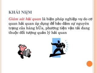 KHÁI NIệM Giám sát hải quan   là biện pháp nghiệp vụ do cơ quan hải quan áp dụng để bảo đảm sự nguyên trạng của hàng hóa, phương tiện vận tải đang thuộc đối tượng quản lý hải quan 