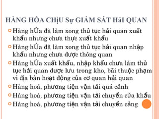 HÀNG HÓA CHịU Sự GIÁM SÁT HảI QUAN  Hàng hóa đã làm xong thủ tục hải quan xuất khẩu nhưng chưa thực xuất khẩu Hàng hóa đã làm xong thủ tục hải quan nhập khẩu nhưng chưa được thông quan Hàng hóa xuất khẩu, nhập khẩu chưa làm thủ tục hải quan được lưu trong kho, bãi thuộc phạm vi địa bàn hoạt động của cơ quan hải quan Hàng hoá, phương tiện vận tải quá cảnh Hàng hoá, phương tiện vận tải chuyển cửa khẩu Hàng hoá, phương tiện vận tải chuyển cảng 