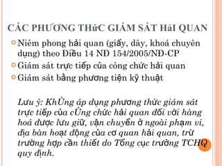 CÁC PHƯƠNG THứC GIÁM SÁT HảI QUAN  Niêm phong hải quan (giấy, dây, khoá chuyên dụng) theo Điều 14 NĐ 154/2005/NĐ-CP Giám sát trực tiếp của công chức hải quan Giám sát bằng phương tiện kỹ thuật Lưu ý: Không áp dụng phương thức giám sát trực tiếp của công chức hải quan đối với hàng hoá được lưu giữ, vận chuyển ở ngoài phạm vi, địa bàn hoạt động của cơ quan hải quan, trừ trường hợp cần thiết do Tổng cục trưởng TCHQ quy định. 