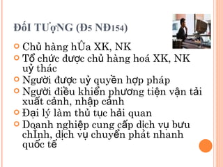 ĐốI TƯợNG (Đ 5  NĐ 154 ) Chủ hàng hóa XK, NK Tổ chức được chủ hàng hoá  XK, NK  uỷ thác Người được uỷ quyền hợp pháp   Người điều khiển phương tiện vận tải xuất cảnh, nhập cảnh Đại lý làm thủ tục hải quan Doanh nghiệp cung cấp dịch vụ bưu chính, dịch vụ chuyển phát nhanh quốc tế 