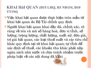 KHAI HảI QUAN  (Đ15 LHQ, Đ3 NĐ154, Đ10 TT194)   Việc khai hải quan được thực hiện trên mẫu tờ khai hải quan do Bộ Tài chính quy định Người khai hải quan khai đầy đủ, chính xác, rõ ràng về tên và mã số hàng hoá, đơn vị tính, số lượng, trọng lượng, chất lượng, xuất xứ, đơn giá, trị giá hải quan, các loại thuế suất và các tiêu chí khác quy định tại tờ khai hải quan; tự tính để xác định số thuế, các khoản thu khác phải nộp ngân sách nhà nước và chịu trách nhiệm trước pháp luật về các nội dung đã khai 