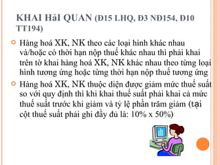 KHAI HảI QUAN  (Đ15 LHQ, Đ3 NĐ154, Đ10 TT194)   Hàng hoá  XK ,  NK  theo các loại hình khác nhau và/hoặc có thời hạn nộp thuế khác nhau thì phải khai trên tờ khai hàng hoá  XK ,  NK  khác nhau theo từng loại hình tương ứng hoặc từng thời hạn nộp thuế tương ứng Hàng hoá  XK ,  NK  thuộc diện được giảm mức thuế suất so với quy định thì khi khai thuế suất phải khai cả mức thuế suất trước khi giảm và tỷ lệ phần trăm giảm  (tại  cột thuế suất phải ghi đầy đủ là: 10% x 50% ) 