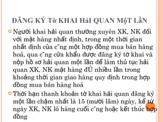 ĐĂNG KÝ Tờ KHAI HảI QUAN MộT LầN   Người khai hải quan thường xuyên XK, NK đối với mặt hàng nhất định, trong một thời gian nhất định của cùng một hợp đồng mua bán hàng hoá, qua cùng cửa khẩu được đăng ký tờ khai và nộp hồ sơ hải quan một lần để làm thủ tục hải quan XK, NK mặt hàng đó nhiều lần trong khoảng thời gian giao hàng quy định trong hợp đồng mua bán hàng hoá Thời hạn thanh khoản tờ khai hải quan đăng ký một lần chậm nhất là 15 (mười lăm) ngày, kể từ ngày XK, NK lô hàng cuối cùng hoặc kết thúc hợp đồng 