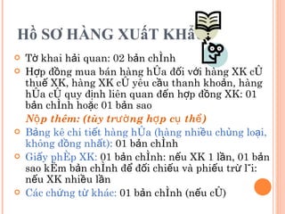 Hồ SƠ HÀNG XUấT KHẩU Tờ khai hải quan: 02 bản chính Hợp đồng mua bán hàng hóa đối với hàng XK có thuế XK, hàng XK có yêu cầu thanh khoản, hàng hóa có quy định liên quan đến hợp đồng XK: 01 bản chính hoặc 01 bản sao Nộp thêm: (tùy trường hợp cụ thể) Bảng kê chi tiết hàng hóa (hàng nhiều chủng loại, không đồng nhất):  01 bản chính Giấy phép XK:  01 bản chính: nếu XK 1 lần, 01 bản sao kèm bản chính để đối chiếu và phiếu trừ lùi: nếu XK nhiều lần Các chứng từ khác:  01 bản chính (nếu có) 