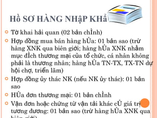 Hồ SƠ HÀNG NHậP KHẩU Tờ khai hải quan (02 bản chính) Hợp đồng mua bán hàng hóa: 01 bản sao (trừ hàng XNK qua biên giới; hàng hóa XNK nhằm mục đích thương mại của tổ chức, cá nhân không phải là thương nhân; hàng hóa TN-TX, TX-TN dự hội chợ, triển lãm) Hợp đồng ủy thác NK (nếu NK ủy thác): 01 bản sao Hóa đơn thương mại: 01 bản chính Vận đơn hoặc chứng từ vận tải khác có giá trị tương đương: 01 bản sao (trừ hàng hóa XNK qua biên giới) 